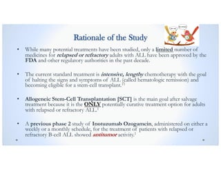 Rationale of the Study
• While many potential treatments have been studied, only a limited number of
medicines for relapsed or refractory adults with ALL have been approved by the
FDA and other regulatory authorities in the past decade.
• The current standard treatment is intensive, lengthy chemotherapy with the goal
of halting the signs and symptoms of ALL (called hematologic remission) and
becoming eligible for a stem-cell transplant.11
• Allogeneic Stem-Cell Transplantation [SCT] is the main goal after salvage
treatment because it is the ONLY potentially curative treatment option for adults
with relapsed or refractory ALL.1
• A previous phase 2 study of Inotuzumab Ozogamcin, administered on either a
weekly or a monthly schedule, for the treatment of patients with relapsed or
refractory B-cell ALL showed antitumor activity.1
 