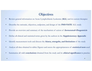 Objectives
• Review general information on Acute Lymphoblastic Leukemia (ALL) and its current therapies
• Describe the rationale, objectives, endpoints, and design of the INO-VATE ALL study
• Provide an overview and summary of the mechanism of action of Inotuzumab Ozogamicin
• Define all clinical and statistical terms given by the authors in the Supplementary Appendix
• Identify measurement tools and discuss the biases, strengths, and limitations of the study
• Analyze all data obtained in tables/figures and assess the appropriateness of statistical tests used
• Summarize all valid conclusions obtained from the study and its clinical significance in practice
 