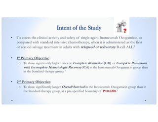 Intent of the Study
• To assess the clinical activity and safety of single-agent Inotuzumab Ozogamicin, as
compared with standard intensive chemotherapy, when it is administered as the first
or second salvage treatment in adults with relapsed or refractory B-cell ALL.1
• 1st Primary Objective:
o To show significantly higher rates of Complete Remission [CR] or Complete Remission
with Incomplete Hematologic Recovery [Cri] in the Inotozumab Ozogamacin group than
in the Standard-therapy group. 1
• 2nd Primary Objective:
o To show significantly longer Overall Survival in the Inotuzumab Ozogamicin group than in
the Standard-therapy group, at a pre-specified boundary of P=0.0208.1
 