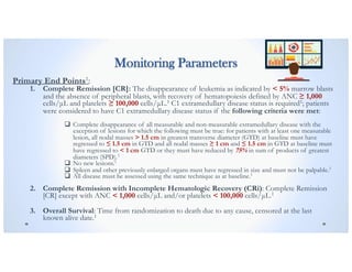 Monitoring Parameters
Primary End Points1:
1. Complete Remission [CR]: The disappearance of leukemia as indicated by < 5% marrow blasts
and the absence of peripheral blasts, with recovery of hematopoiesis defined by ANC ≥ 1,000
cells/µL and platelets ≥ 100,000 cells/µL.1 C1 extramedullary disease status is required1; patients
were considered to have C1 extramedullary disease status if the following criteria were met:
q Complete disappearance of all measurable and non-measurable extramedullary disease with the
exception of lesions for which the following must be true: for patients with at least one measurable
lesion, all nodal masses > 1.5 cm in greatest transverse diameter (GTD) at baseline must have
regressed to ≤ 1.5 cm in GTD and all nodal masses ≥ 1 cm and ≤ 1.5 cm in GTD at baseline must
have regressed to < 1 cm GTD or they must have reduced by 75% in sum of products of greatest
diameters (SPD).1
q No new lesions.1
q Spleen and other previously enlarged organs must have regressed in size and must not be palpable.1
q All disease must be assessed using the same technique as at baseline.1
2. Complete Remission with Incomplete Hematologic Recovery (CRi): Complete Remission
[CR] except with ANC < 1,000 cells/µL and/or platelets < 100,000 cells/µL.1
3. Overall Survival: Time from randomization to death due to any cause, censored at the last
known alive date.1
 