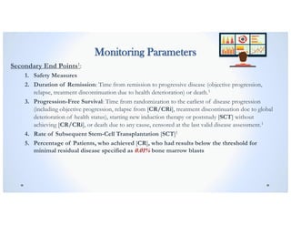 Monitoring Parameters
Secondary End Points1:
1. Safety Measures
2. Duration of Remission: Time from remission to progressive disease (objective progression,
relapse, treatment discontinuation due to health deterioration) or death.1
3. Progression-Free Survival: Time from randomization to the earliest of disease progression
(including objective progression, relapse from [CR/CRi], treatment discontinuation doe to global
deterioration of health status), starting new induction therapy or poststudy [SCT] without
achieving [CR/CRi], or death due to any cause, censored at the last valid disease assessment.1
4. Rate of Subsequent Stem-Cell Transplantation [SCT]1
5. Percentage of Patients, who achieved [CR], who had results below the threshold for
minimal residual disease specified as 0.01% bone marrow blasts
 