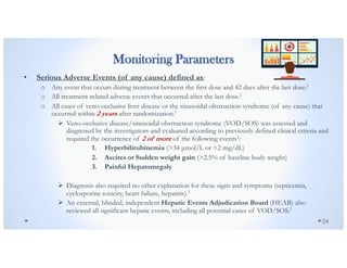 Monitoring Parameters
• Serious Adverse Events (of any cause) defined as:
o Any event that occurs during treatment between the first dose and 42 days after the last dose.1
o All treatment-related adverse events that occurred after the last dose.1
o All cases of veno-occlusive liver disease or the sinusoidal obstruction syndrome (of any cause) that
occurred within 2 years after randomization.1
Ø Veno-occlusive disease/sinusoidal obstruction syndrome (VOD/SOS) was assessed and
diagnosed by the investigators and evaluated according to previously defined clinical criteria and
required the occurrence of 2 of more of the following events1:
1. Hyperbilirubinemia (>34 µmol/L or >2 mg/dL)
2. Ascites or Sudden weight gain (>2.5% of baseline body weight)
3. Painful Hepatomegaly
Ø Diagnosis also required no other explanation for these signs and symptoms (septicemia,
cyclosporine toxicity, heart failure, hepatitis).1
Ø An external, blinded, independent Hepatic Events Adjudication Board (HEAB) also
reviewed all significant hepatic events, including all potential cases of VOD/SOS.1
24
 