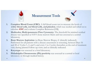 Measurement Tools
1. Complete Blood Count (CBC): A full blood count test to measure the levels of
white blood cells, red blood cells, and platelets, which was needed and relied on to
calculate ANC and evaluate Complete Remission [CR].
2. Multicolor, Multi-parameter Flow Cytometry: The threshold for minimal residual
disease was specified as 0.01% bone marrow blasts and was assessed at a central
laboratory.
3. Bone Marrow Aspiration (or Bone Marrow Biopsy, if clinically indicated):
Performed for all patients with a disease assessment at screening, between Days 16
and 28 of Cycles 1, 2, and 3, and every 1 to 2 cycles thereafter; at the end-of-treatment
visit; during planned follow-up visits; and as clinically indicated.
4. Karyotype was assessed at a local laboratory.
5. Philadelphia Chromosome (Ph) positivity was assessed at a central or local
laboratory or through medical history.
 