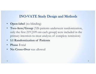 INO-VATE Study Design and Methods
• Open-label (no blinding)
• Two-Arm/Group (326 patients underwent randomization,
only the first 219 [109 om each group] were included in the
primary intention-to-treat analysis of complete remission)
• 1:1 Randomization of Patients
• Phase 3 trial
• No Cross-Over was allowed
 