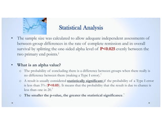 Statistical Analysis
• The sample size was calculated to allow adequate independent assessments of
between-group differences in the rate of complete remission and in overall
survival by splitting the one-sided alpha level of P<0.025 evenly between the
two primary end points.1
• What is an alpha value?
o The probability of concluding there is a difference between groups when there really is
no difference between them (making a Type I error).7
o A result is usually considered statistically significant if the probability of a Type I error
is less than 5% (P<0.05). It means that the probability that the result is due to chance is
less than one in 20.7
o The smaller the p-value, the greater the statistical significance.7
 