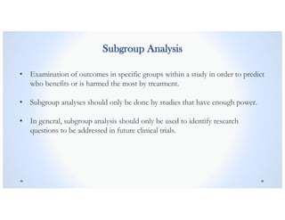 Subgroup Analysis
• Examination of outcomes in specific groups within a study in order to predict
who benefits or is harmed the most by treatment.
• Subgroup analyses should only be done by studies that have enough power.
• In general, subgroup analysis should only be used to identify research
questions to be addressed in future clinical trials.
 