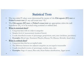 Statistical Tests
• The two-sided P values were determined by means of the Chi-square (X2) test or
Fisher’s exact test (if any cell count was <5).1
• The Chi-square (X2) test or Fisher’s exact test are appropriate when the null
hypothesis (Ho) is to be tested using nominal or ordinal data.
• What is nominal data?
o Categorical data with no order to categories
o Simplest level of measurement (weakest/lowest)
o Usually described in terms of percentages, proportions, ratio, rates (incidence, prevalence)
o Examples: Blood type, Treatment/Placebo, Disease/No Disease, Mortality (dead/alive)
• What is ordinal data?
o Categorical data that has an implied order
o The difference between two adjacent categories are not equal or measurable
o Usually described in terms of percentages, median, rates, ratio
o Examples: Stage of cancer, Pain scale, Heart Failure classifications, Apgar scores
 