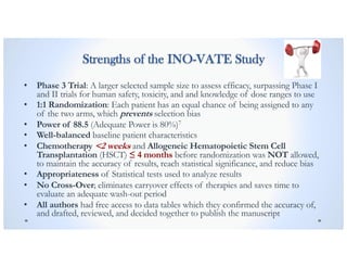 Strengths of the INO-VATE Study
• Phase 3 Trial: A larger selected sample size to assess efficacy, surpassing Phase I
and II trials for human safety, toxicity, and and knowledge of dose ranges to use
• 1:1 Randomization: Each patient has an equal chance of being assigned to any
of the two arms, which prevents selection bias
• Power of 88.5 (Adequate Power is 80%)7
• Well-balanced baseline patient characteristics
• Chemotherapy <2 weeks and Allogeneic Hematopoietic Stem Cell
Transplantation (HSCT) ≤ 4 months before randomization was NOT allowed,
to maintain the accuracy of results, reach statistical significance, and reduce bias
• Appropriateness of Statistical tests used to analyze results
• No Cross-Over; eliminates carryover effects of therapies and saves time to
evaluate an adequate wash-out period
• All authors had free access to data tables which they confirmed the accuracy of,
and drafted, reviewed, and decided together to publish the manuscript
 