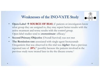 Weaknesses of the INO-VATE Study
• Open-Label à SOURCE OF BIAS; if patients or investigators know
what group they are assigned to, they may report better results with the
active treatment and worse results with the control group.
Open-label studies tend to overestimate efficacy.7
• Second Primary Objective (Overall Survival) was not met
• The Remission rate associated with single-agent Inotuzumab
Ozogamicin that was observed in this trial was higher than a previous
reported rate of 58%,23 possibly because the patients involved in the
previous study were treated later in the the disease course.1
 