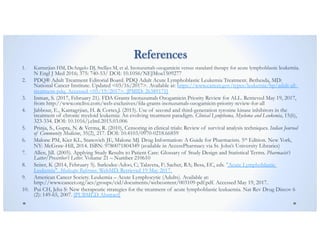 References
1. Kantarjian HM, DeAngelo DJ, Stelljes M, et al. Inotuzumab ozogamicin versus standard therapy for acute lymphoblastic leukemia.
N Engl J Med 2016; 375: 740-53/ DOI: 10.1056/NEJMoa1509277
2. PDQ® Adult Treatment Editorial Board. PDQ Adult Acute Lymphoblastic Leukemia Treatment. Bethesda, MD:
National Cancer Institute. Updated <03/16/2017>. Available at: https://www.cancer.gov/types/leukemia/hp/adult-all-
treatment-pdq. Accessed <05/19/2017>. [PMID: 26389171]
3. Inman, S. (2017, February 21). FDA Grants Inotuzumab Ozogamicin Priority Review for ALL. Retrieved May 19, 2017,
from http://www.onclive.com/web-exclusives/fda-grants-inotuzumab-ozogamicin-priority-review-for-all
4. Jabbour, E., Kantagrjian, H. & Cortes,J. (2015). Use of second and third-generation tyrosine kinase inhibitors in the
treatment of chronic myeloid leukemia: An evolving treatment paradigm. Clinical Lymphoma, Myeloma and Leukemia, 15(6),
323-334. DOI: 10.1016/j.clml.2015.03.006
5. Prinja, S., Gupta, N. & Verma, R. (2010), Censoring in clinical trials: Review of survival analysis techniques. Indian Journal
of Community Medicine, 35(2), 217. DOI: 10.4103/0970-0218.66859
6. Malone PM, Kier KL, Stanovich JE, Malone MJ. Drug Information: A Guide for Pharmacists. 5th Edition. New York,
NY: McGraw-Hill, 2014. ISBN: 9780071804349 (available in AccessPharmacy via St. John’s University Libraries)
7. Allen, Jill. (2005). Applying Study Results to Patient Care: Glossary of Study Design and Statistical Terms. Pharmacist’s
Latter/Prescriber’s Letter. Volume 21 – Number 210610
8. Seiter, K (2014, February 5). Sarkodee-Adoo, C; Talavera, F; Sacher, RA; Besa, EC, eds. "Acute Lymphoblastic
Leukemia". Medscape Reference. WebMD. Retrieved 19 May 2017.
9. American Cancer Society. Leukemia – Acute Lymphocytic (Adults). Available at:
http://www.cancer.org/acs/groups/cid/documents/webcontent/003109-pdf.pdf. Accessed May 19, 2017.
10. Pui CH, Jeha S: New therapeutic strategies for the treatment of acute lymphoblastic leukaemia. Nat Rev Drug Discov 6
(2): 149-65, 2007. [PUBMED Abstract]
 