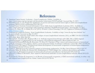 References
11. American Cancer Society. Leukemia – Acute Lymphocytic (Adults). Available at:
http://www.cancer.org/acs/groups/cid/documents/webcontent/003109-pdf.pdf. Accessed May 19, 2017.
12. Manal Basyouni A. et al. Prognostic significance of survivin and tumor necrosis factor-alpha in adult acute lymphoblastic
leukemia. DOI:10.1016/j.clinbiochem.2011.08.1147.
13. National Cancer Institute: General Information About Adult Acute Lymphoblastic Leukemia (ALL). Available at:
http://www.cancer.gov/cancertopics/pdq/treatment/adultALL/HealthProfessional/page1. Accessed May 19. 2017.
14. Greer, J. P.; Arber, D. A.; Glader, B.; et al. (2013). Wintrobe's Clinical Hematology (13th ed.). Lippincott Williams & Wilkins.
ISBN 9781451172683.
15. Leukemia & Lymphoma Society. Acute Lymphoblastic Leukemia. Available at: http://www.lls.org/sites/default/ les/
le_assets/all.pdf. Accessed on May 19. 2017.
16. Fielding A. et al. Outcome of 609 adults after relapse of acute lymphoblastic leukemia (ALL); an MRC UKALL12/ECOG
2993 study. Blood. 2006; 944-950.
17. DiJoseph JF, Armellino DC, Boghaert ER, et al. Antibody-targeted chemotherapy with CMC-544: a CD22-targeted
immunoconjugate of calicheamicin for the treatment of B-lymphoid malignancies. Blood 2004;103:1807-14.
18. HinmanLM,HamannPR,WallaceR, Menendez AT, Durr FE, Upeslacis J. Prep- aration and characterization of monoclonal
antibody conjugates of the calichea- micins: a novel and potent family of antitumor antibiotics. Cancer Res 1993; 53:3336-42.
19. Shor B, Gerber HP, Sapra P. Preclinical and clinical development of inotuzumab ozogamicin in hematological malignancies.
Mol Immunol 2015;67(2 Pt A): 107-16.
20. Vaickus L, Ball ED, Foon KA. Immune markers in hematologic malignancies. Crit Rev Oncol Hematol 1991;11:267-97.
21. Schwartz-Albiez R, Dörken B, Monner DA, Moldenhauer G. CD22 antigen: bio- synthesis, glycosylation and surface
expression of a B lymphocyte protein involved in B cell activation and adhesion. Int Immunol 1991;3:623-33.
22. Jabbour E, O’Brien S, Ravandi F, Kan- tarjian H. Monoclonal antibodies in acute lymphoblastic leukemia. Blood 2015;125:
4010-6.
23. Kantarjian H, Thomas D, Jorgensen J, et al. Results of inotuzumab ozogamicin, a CD22 monoclonal antibody, in refrac- tory
and relapsed acute lymphocytic leu- kemia. Cancer 2013;119:2728-36.
 