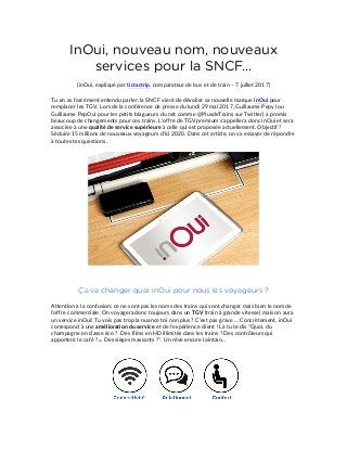 InOui, nouveau nom, nouveaux
services pour la SNCF...
(inOui, expliqué par tictactrip, comparateur de bus et de train – 7 juillet 2017)
Tu en as forcément entendu parler, la SNCF vient de dévoiler sa nouvelle marque inOui pour
remplacer les TGV. Lors de la conférence de presse du lundi 29 mai 2017, Guillaume Pepy (ou
Guillaume PepOui pour les petits blagueurs du net comme @PlusdeTrains sur Twitter) a promis
beaucoup de changements pour ces trains. L'offre de TGV premium s'appellera donc inOui et sera
associée à une qualité de service supérieure à celle qui est proposée actuellement. Objectif ?
Séduire 15 millions de nouveaux voyageurs d'ici 2020. Dans cet article, on va essayer de répondre
à toutes tes questions.
Ça va changer quoi inOui pour nous les voyageurs ?
Attention à la confusion: ce ne sont pas les noms des trains qui vont changer mais bien le nom de
l'offre commerciale. On voyagera donc toujours dans un TGV (train à grande vitesse) mais on aura
un service inOui! Tu vois pas trop la nuance toi non plus ? C'est pas grave ... Concrètement, inOui
correspond à une amélioration du service et de l'expérience client ! Là tu te dis "Quoi, du
champagne en classe éco ? Des films en HD illimités dans les trains ? Des contrôleurs qui
apportent le café ? ☕ Des sièges massants ?". Un rêve encore lointain…
 