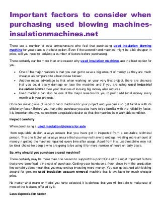 Important factors to consider when
purchasing used blowing machines-
insulationmachines.net
There are a number of new entrepreneurs who feel that purchasing used insulation blowing
machine for your plant is the best option. Even if the second hand machine might be a bit cheaper in
price, still you need to look into a number of factors before purchasing.
There certainly can be more than one reason why used insulation machines are the best option for
you.
 One of the major reasons is that you can get to save a big amount of money as they are much
cheaper as compared to a brand new blower.
 Another major advantage is that when working on your very first project, there are chances
that you could easily damage or lose the machine and if you are using used industrial
insulation blower then your chances of loosing big money also reduces.
 Used machine can also be one of the major reasons for you to profit additional money every
month with your projects.
Consider making use of second hand machine for your project and you can also get familiar with its
efficiency factor. Before you make the purchase you also have to be familiar with the reliability factor.
It is important that you select from a reputable dealer so that the machine is in workable condition.
Inspect carefully
When purchasing a used insulation blowers for sale
from reputable dealer, always ensure that you have got it inspected from a reputable technical
person. This one factor will always ensure that you may not have to end up investing more amount of
money in getting the machine repaired every time after usage. Apart from this, used machine may not
be ideal choice for people who are going to be using it for more number of hours on daily basis.
So, why should you purchase a used machine?
There certainly may be more than one reason to support this point! One of the most important factors
that prove beneficial is the cost of purchase. Getting your hands on a fresh piece from the production
line certainly does mean that you may end up investing more money. You can get started with looking
around for genuine used insulation vacuum removal machine that is available for much cheaper
price.
No matter what make or model you have selected, it is obvious that you will be able to make use of
most of the features offered by it.
Less depreciation factor
 
