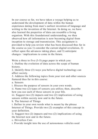 In our course so far, we have taken a voyage helping us to
understand the development of data within the human
experience dating from man’s earliest invention of language and
writing to the invention of the Internet. In doing so, we have
also learned the properties of data can resemble a living
organism. With this foundational understanding, we then
observed how all information is now becoming digital from
inception to storage and transmission. This assignment is
provided to help you review what has been discussed thus far in
the course as you 1) consider the current digital revolution, 2)
reflect upon the advances taking place, and 3) anticipate
changes / implications to come in the future.
Write a three to five (3-5) page paper in which you:
1. Outline the evolution of data across the scope of human
history.
2. Identify three (3) ways you believe digital technology can
affect society.
3. Address the following topics from your text and other sources
featured thus far in this course:
a. Sensors
i. Discuss the purpose of sensors in your own words.
ii. Name two (2) types of sensors you utilize; then, describe
how you use each of those sensors in your life.
iii. Suggest two (2) impacts and two (2) implications of using
sensors within society now and in the future.
b. The Internet of Things
i. Define in your own words what is meant by the phrase
Internet of Things. Provide two (2) examples of this concept in
your definition.
ii. Suggest two (2) impacts and two (2) implications of using
the Internet now and in the future.
c. Driverless Cars
i. Provide insight into the use of autonomous vehicles used
 