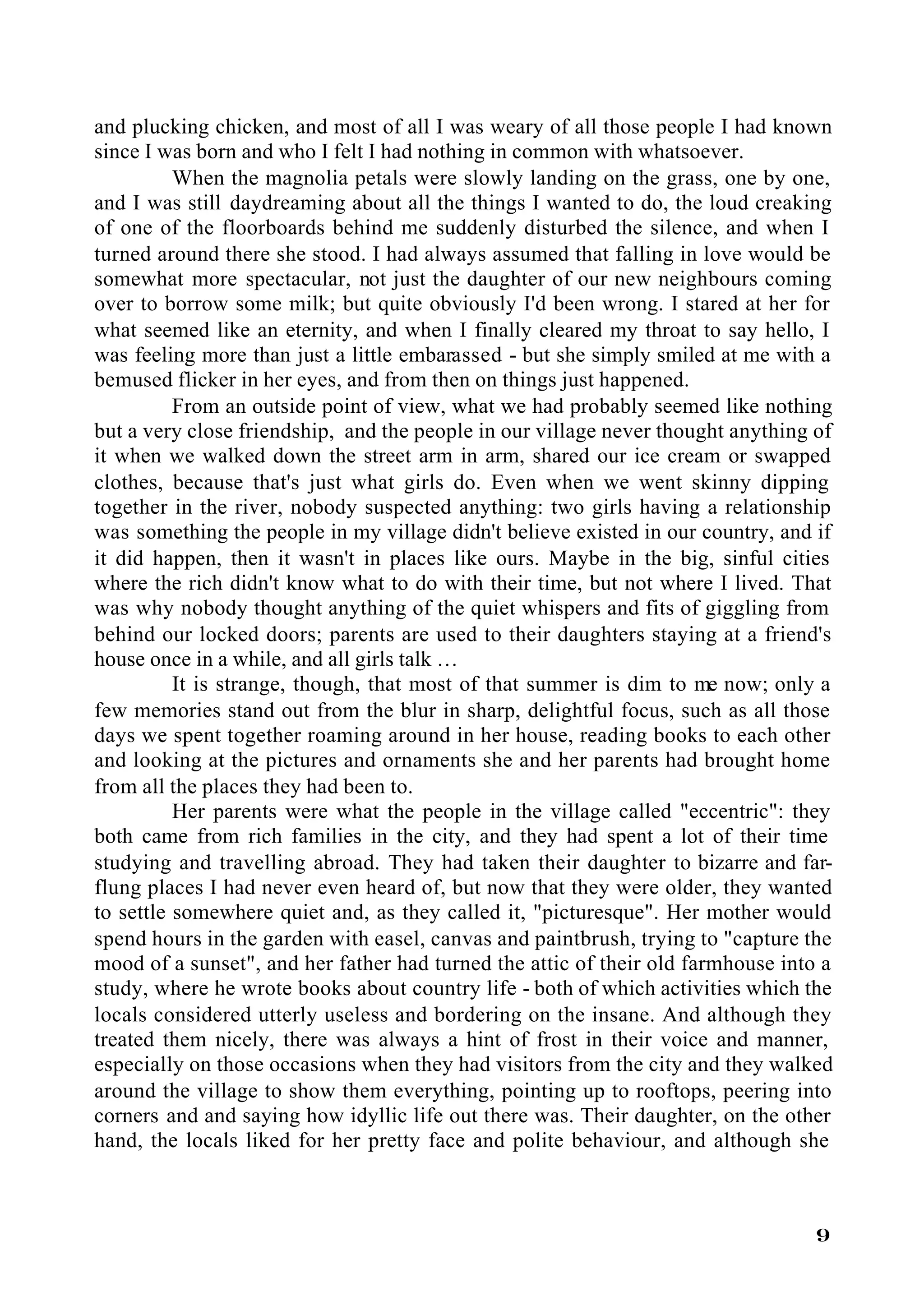 and plucking chicken, and most of all I was weary of all those people I had known
since I was born and who I felt I had nothing in common with whatsoever.
          When the magnolia petals were slowly landing on the grass, one by one,
and I was still daydreaming about all the things I wanted to do, the loud creaking
of one of the floorboards behind me suddenly disturbed the silence, and when I
turned around there she stood. I had always assumed that falling in love would be
somewhat more spectacular, not just the daughter of our new neighbours coming
over to borrow some milk; but quite obviously I'd been wrong. I stared at her for
what seemed like an eternity, and when I finally cleared my throat to say hello, I
was feeling more than just a little embarassed - but she simply smiled at me with a
bemused flicker in her eyes, and from then on things just happened.
          From an outside point of view, what we had probably seemed like nothing
but a very close friendship, and the people in our village never thought anything of
it when we walked down the street arm in arm, shared our ice cream or swapped
clothes, because that's just what girls do. Even when we went skinny dipping
together in the river, nobody suspected anything: two girls having a relationship
was something the people in my village didn't believe existed in our country, and if
it did happen, then it wasn't in places like ours. Maybe in the big, sinful cities
where the rich didn't know what to do with their time, but not where I lived. That
was why nobody thought anything of the quiet whispers and fits of giggling from
behind our locked doors; parents are used to their daughters staying at a friend's
house once in a while, and all girls talk …
          It is strange, though, that most of that summer is dim to me now; only a
few memories stand out from the blur in sharp, delightful focus, such as all those
days we spent together roaming around in her house, reading books to each other
and looking at the pictures and ornaments she and her parents had brought home
from all the places they had been to.
          Her parents were what the people in the village called "eccentric": they
both came from rich families in the city, and they had spent a lot of their time
studying and travelling abroad. They had taken their daughter to bizarre and far-
flung places I had never even heard of, but now that they were older, they wanted
to settle somewhere quiet and, as they called it, "picturesque". Her mother would
spend hours in the garden with easel, canvas and paintbrush, trying to "capture the
mood of a sunset", and her father had turned the attic of their old farmhouse into a
study, where he wrote books about country life - both of which activities which the
locals considered utterly useless and bordering on the insane. And although they
treated them nicely, there was always a hint of frost in their voice and manner,
especially on those occasions when they had visitors from the city and they walked
around the village to show them everything, pointing up to rooftops, peering into
corners and and saying how idyllic life out there was. Their daughter, on the other
hand, the locals liked for her pretty face and polite behaviour, and although she



                                                                                  9
 