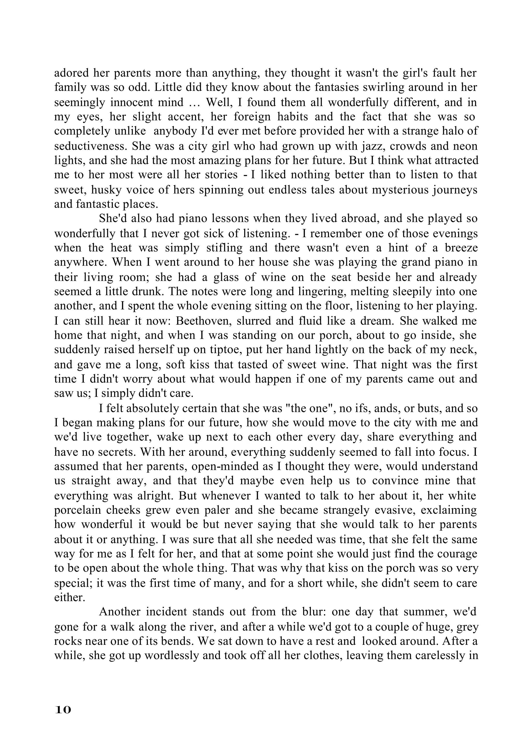 adored her parents more than anything, they thought it wasn't the girl's fault her
family was so odd. Little did they know about the fantasies swirling around in her
seemingly innocent mind … Well, I found them all wonderfully different, and in
my eyes, her slight accent, her foreign habits and the fact that she was so
completely unlike anybody I'd ever met before provided her with a strange halo of
seductiveness. She was a city girl who had grown up with jazz, crowds and neon
lights, and she had the most amazing plans for her future. But I think what attracted
me to her most were all her stories - I liked nothing better than to listen to that
sweet, husky voice of hers spinning out endless tales about mysterious journeys
and fantastic places.
          She'd also had piano lessons when they lived abroad, and she played so
wonderfully that I never got sick of listening. - I remember one of those evenings
when the heat was simply stifling and there wasn't even a hint of a breeze
anywhere. When I went around to her house she was playing the grand piano in
their living room; she had a glass of wine on the seat beside her and already
seemed a little drunk. The notes were long and lingering, melting sleepily into one
another, and I spent the whole evening sitting on the floor, listening to her playing.
I can still hear it now: Beethoven, slurred and fluid like a dream. She walked me
home that night, and when I was standing on our porch, about to go inside, she
suddenly raised herself up on tiptoe, put her hand lightly on the back of my neck,
and gave me a long, soft kiss that tasted of sweet wine. That night was the first
time I didn't worry about what would happen if one of my parents came out and
saw us; I simply didn't care.
          I felt absolutely certain that she was "the one", no ifs, ands, or buts, and so
I began making plans for our future, how she would move to the city with me and
we'd live together, wake up next to each other every day, share everything and
have no secrets. With her around, everything suddenly seemed to fall into focus. I
assumed that her parents, open-minded as I thought they were, would understand
us straight away, and that they'd maybe even help us to convince mine that
everything was alright. But whenever I wanted to talk to her about it, her white
porcelain cheeks grew even paler and she became strangely evasive, exclaiming
how wonderful it would be but never saying that she would talk to her parents
about it or anything. I was sure that all she needed was time, that she felt the same
way for me as I felt for her, and that at some point she would just find the courage
to be open about the whole thing. That was why that kiss on the porch was so very
special; it was the first time of many, and for a short while, she didn't seem to care
either.
          Another incident stands out from the blur: one day that summer, we'd
gone for a walk along the river, and after a while we'd got to a couple of huge, grey
rocks near one of its bends. We sat down to have a rest and looked around. After a
while, she got up wordlessly and took off all her clothes, leaving them carelessly in



10
 