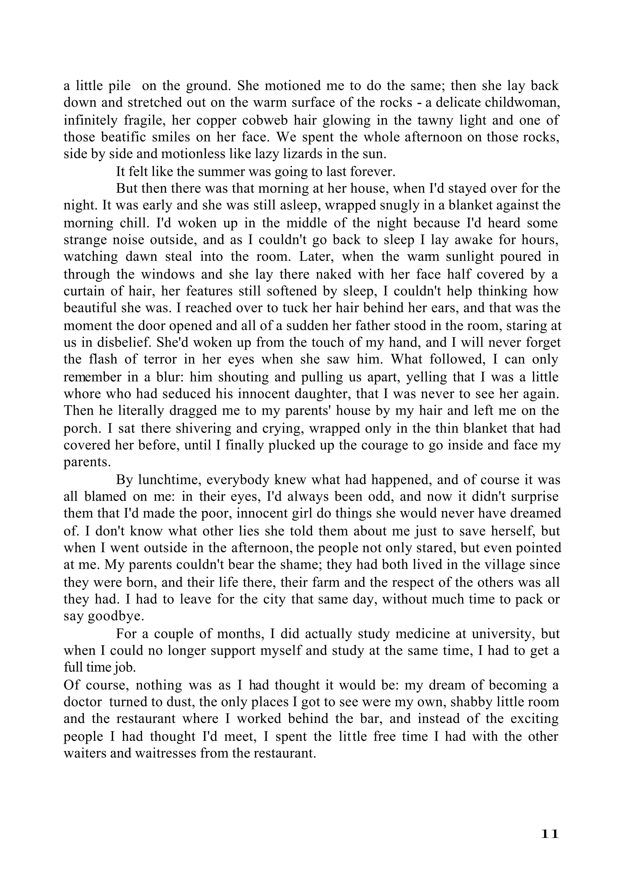a little pile on the ground. She motioned me to do the same; then she lay back
down and stretched out on the warm surface of the rocks - a delicate childwoman,
infinitely fragile, her copper cobweb hair glowing in the tawny light and one of
those beatific smiles on her face. We spent the whole afternoon on those rocks,
side by side and motionless like lazy lizards in the sun.
          It felt like the summer was going to last forever.
          But then there was that morning at her house, when I'd stayed over for the
night. It was early and she was still asleep, wrapped snugly in a blanket against the
morning chill. I'd woken up in the middle of the night because I'd heard some
strange noise outside, and as I couldn't go back to sleep I lay awake for hours,
watching dawn steal into the room. Later, when the warm sunlight poured in
through the windows and she lay there naked with her face half covered by a
curtain of hair, her features still softened by sleep, I couldn't help thinking how
beautiful she was. I reached over to tuck her hair behind her ears, and that was the
moment the door opened and all of a sudden her father stood in the room, staring at
us in disbelief. She'd woken up from the touch of my hand, and I will never forget
the flash of terror in her eyes when she saw him. What followed, I can only
remember in a blur: him shouting and pulling us apart, yelling that I was a little
whore who had seduced his innocent daughter, that I was never to see her again.
Then he literally dragged me to my parents' house by my hair and left me on the
porch. I sat there shivering and crying, wrapped only in the thin blanket that had
covered her before, until I finally plucked up the courage to go inside and face my
parents.
          By lunchtime, everybody knew what had happened, and of course it was
all blamed on me: in their eyes, I'd always been odd, and now it didn't surprise
them that I'd made the poor, innocent girl do things she would never have dreamed
of. I don't know what other lies she told them about me just to save herself, but
when I went outside in the afternoon, the people not only stared, but even pointed
at me. My parents couldn't bear the shame; they had both lived in the village since
they were born, and their life there, their farm and the respect of the others was all
they had. I had to leave for the city that same day, without much time to pack or
say goodbye.
          For a couple of months, I did actually study medicine at university, but
when I could no longer support myself and study at the same time, I had to get a
full time job.
Of course, nothing was as I had thought it would be: my dream of becoming a
doctor turned to dust, the only places I got to see were my own, shabby little room
and the restaurant where I worked behind the bar, and instead of the exciting
people I had thought I'd meet, I spent the little free time I had with the other
waiters and waitresses from the restaurant.




                                                                                  11
 