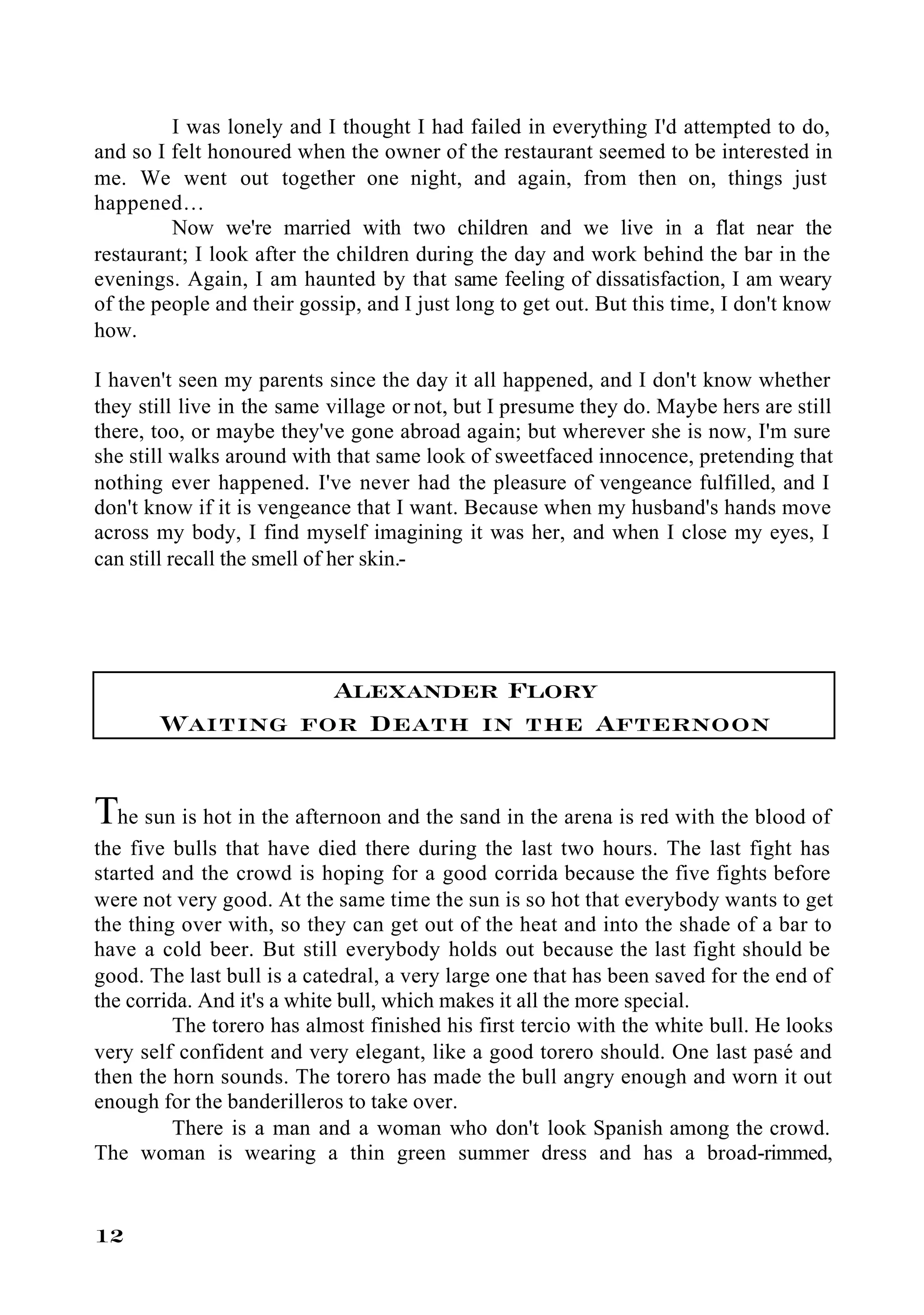 I was lonely and I thought I had failed in everything I'd attempted to do,
and so I felt honoured when the owner of the restaurant seemed to be interested in
me. We went out together one night, and again, from then on, things just
happened…
         Now we're married with two children and we live in a flat near the
restaurant; I look after the children during the day and work behind the bar in the
evenings. Again, I am haunted by that same feeling of dissatisfaction, I am weary
of the people and their gossip, and I just long to get out. But this time, I don't know
how.

I haven't seen my parents since the day it all happened, and I don't know whether
they still live in the same village or not, but I presume they do. Maybe hers are still
there, too, or maybe they've gone abroad again; but wherever she is now, I'm sure
she still walks around with that same look of sweetfaced innocence, pretending that
nothing ever happened. I've never had the pleasure of vengeance fulfilled, and I
don't know if it is vengeance that I want. Because when my husband's hands move
across my body, I find myself imagining it was her, and when I close my eyes, I
can still recall the smell of her skin.-




                 Alexander Flory
       Waiting for Death in the Afternoon

The sun is hot in the afternoon and the sand in the arena is red with the blood of
the five bulls that have died there during the last two hours. The last fight has
started and the crowd is hoping for a good corrida because the five fights before
were not very good. At the same time the sun is so hot that everybody wants to get
the thing over with, so they can get out of the heat and into the shade of a bar to
have a cold beer. But still everybody holds out because the last fight should be
good. The last bull is a catedral, a very large one that has been saved for the end of
the corrida. And it's a white bull, which makes it all the more special.
         The torero has almost finished his first tercio with the white bull. He looks
very self confident and very elegant, like a good torero should. One last pasé and
then the horn sounds. The torero has made the bull angry enough and worn it out
enough for the banderilleros to take over.
         There is a man and a woman who don't look Spanish among the crowd.
The woman is wearing a thin green summer dress and has a broad-rimmed,


12
 