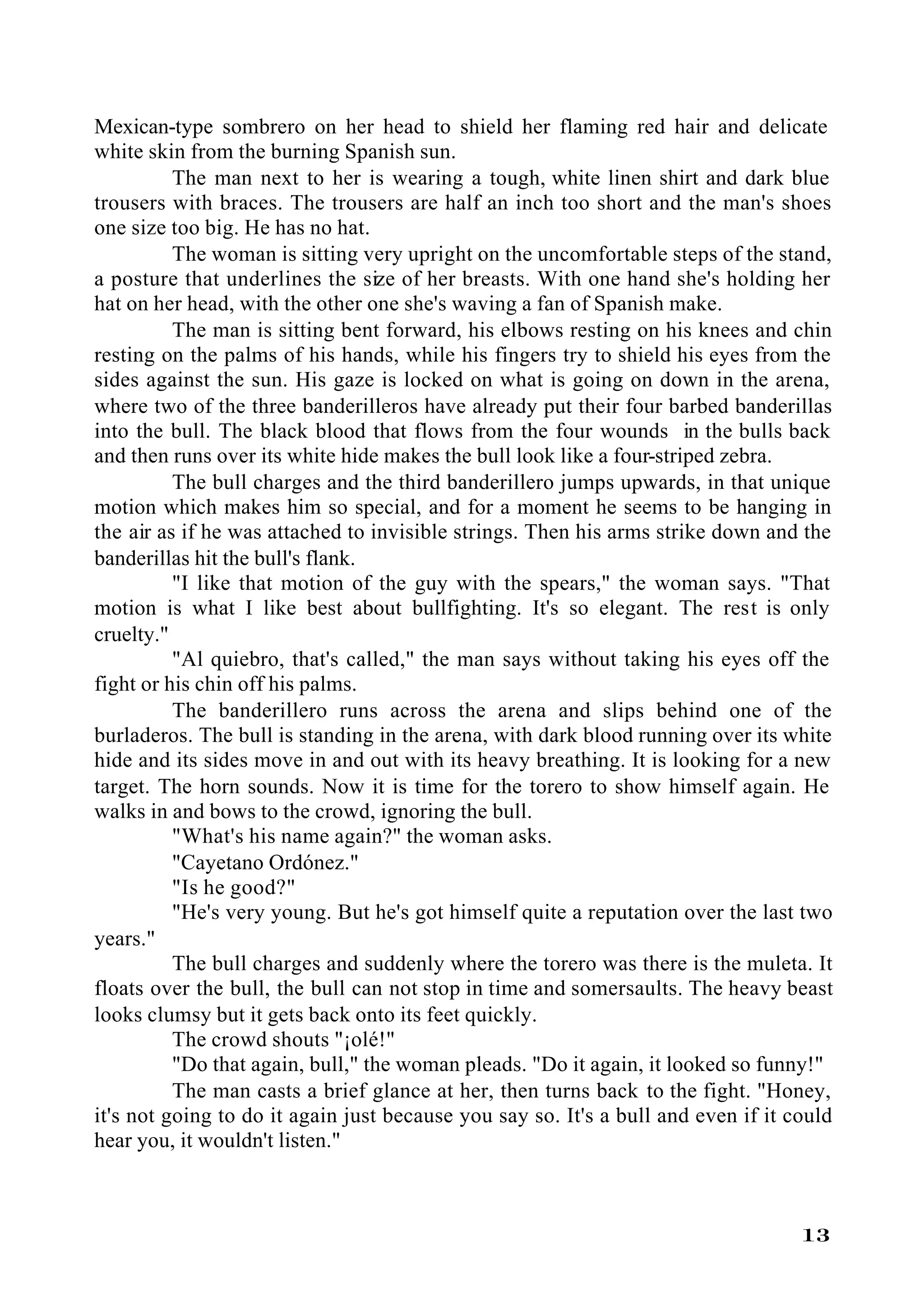 Mexican-type sombrero on her head to shield her flaming red hair and delicate
white skin from the burning Spanish sun.
          The man next to her is wearing a tough, white linen shirt and dark blue
trousers with braces. The trousers are half an inch too short and the man's shoes
one size too big. He has no hat.
          The woman is sitting very upright on the uncomfortable steps of the stand,
a posture that underlines the size of her breasts. With one hand she's holding her
hat on her head, with the other one she's waving a fan of Spanish make.
          The man is sitting bent forward, his elbows resting on his knees and chin
resting on the palms of his hands, while his fingers try to shield his eyes from the
sides against the sun. His gaze is locked on what is going on down in the arena,
where two of the three banderilleros have already put their four barbed banderillas
into the bull. The black blood that flows from the four wounds in the bulls back
and then runs over its white hide makes the bull look like a four-striped zebra.
          The bull charges and the third banderillero jumps upwards, in that unique
motion which makes him so special, and for a moment he seems to be hanging in
the air as if he was attached to invisible strings. Then his arms strike down and the
banderillas hit the bull's flank.
          "I like that motion of the guy with the spears," the woman says. "That
motion is what I like best about bullfighting. It's so elegant. The rest is only
cruelty."
          "Al quiebro, that's called," the man says without taking his eyes off the
fight or his chin off his palms.
          The banderillero runs across the arena and slips behind one of the
burladeros. The bull is standing in the arena, with dark blood running over its white
hide and its sides move in and out with its heavy breathing. It is looking for a new
target. The horn sounds. Now it is time for the torero to show himself again. He
walks in and bows to the crowd, ignoring the bull.
          "What's his name again?" the woman asks.
          "Cayetano Ordónez."
          "Is he good?"
          "He's very young. But he's got himself quite a reputation over the last two
years."
          The bull charges and suddenly where the torero was there is the muleta. It
floats over the bull, the bull can not stop in time and somersaults. The heavy beast
looks clumsy but it gets back onto its feet quickly.
          The crowd shouts "¡olé!"
          "Do that again, bull," the woman pleads. "Do it again, it looked so funny!"
          The man casts a brief glance at her, then turns back to the fight. "Honey,
it's not going to do it again just because you say so. It's a bull and even if it could
hear you, it wouldn't listen."



                                                                                   13
 