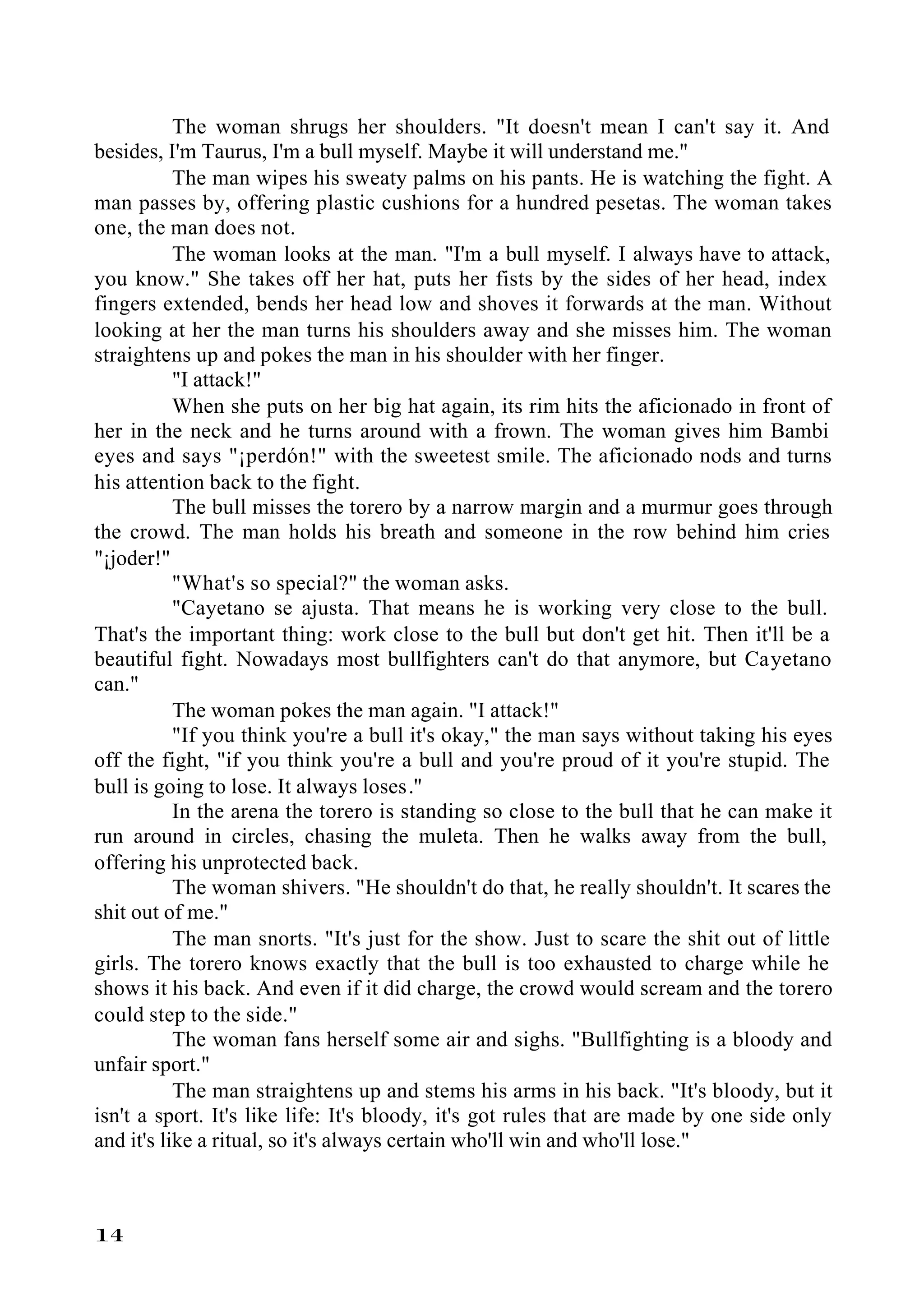 The woman shrugs her shoulders. "It doesn't mean I can't say it. And
besides, I'm Taurus, I'm a bull myself. Maybe it will understand me."
           The man wipes his sweaty palms on his pants. He is watching the fight. A
man passes by, offering plastic cushions for a hundred pesetas. The woman takes
one, the man does not.
           The woman looks at the man. "I'm a bull myself. I always have to attack,
you know." She takes off her hat, puts her fists by the sides of her head, index
fingers extended, bends her head low and shoves it forwards at the man. Without
looking at her the man turns his shoulders away and she misses him. The woman
straightens up and pokes the man in his shoulder with her finger.
           "I attack!"
           When she puts on her big hat again, its rim hits the aficionado in front of
her in the neck and he turns around with a frown. The woman gives him Bambi
eyes and says "¡perdón!" with the sweetest smile. The aficionado nods and turns
his attention back to the fight.
           The bull misses the torero by a narrow margin and a murmur goes through
the crowd. The man holds his breath and someone in the row behind him cries
"¡joder!"
           "What's so special?" the woman asks.
           "Cayetano se ajusta. That means he is working very close to the bull.
That's the important thing: work close to the bull but don't get hit. Then it'll be a
beautiful fight. Nowadays most bullfighters can't do that anymore, but Cayetano
can."
           The woman pokes the man again. "I attack!"
           "If you think you're a bull it's okay," the man says without taking his eyes
off the fight, "if you think you're a bull and you're proud of it you're stupid. The
bull is going to lose. It always loses."
           In the arena the torero is standing so close to the bull that he can make it
run around in circles, chasing the muleta. Then he walks away from the bull,
offering his unprotected back.
           The woman shivers. "He shouldn't do that, he really shouldn't. It scares the
shit out of me."
           The man snorts. "It's just for the show. Just to scare the shit out of little
girls. The torero knows exactly that the bull is too exhausted to charge while he
shows it his back. And even if it did charge, the crowd would scream and the torero
could step to the side."
           The woman fans herself some air and sighs. "Bullfighting is a bloody and
unfair sport."
           The man straightens up and stems his arms in his back. "It's bloody, but it
isn't a sport. It's like life: It's bloody, it's got rules that are made by one side only
and it's like a ritual, so it's always certain who'll win and who'll lose."



14
 