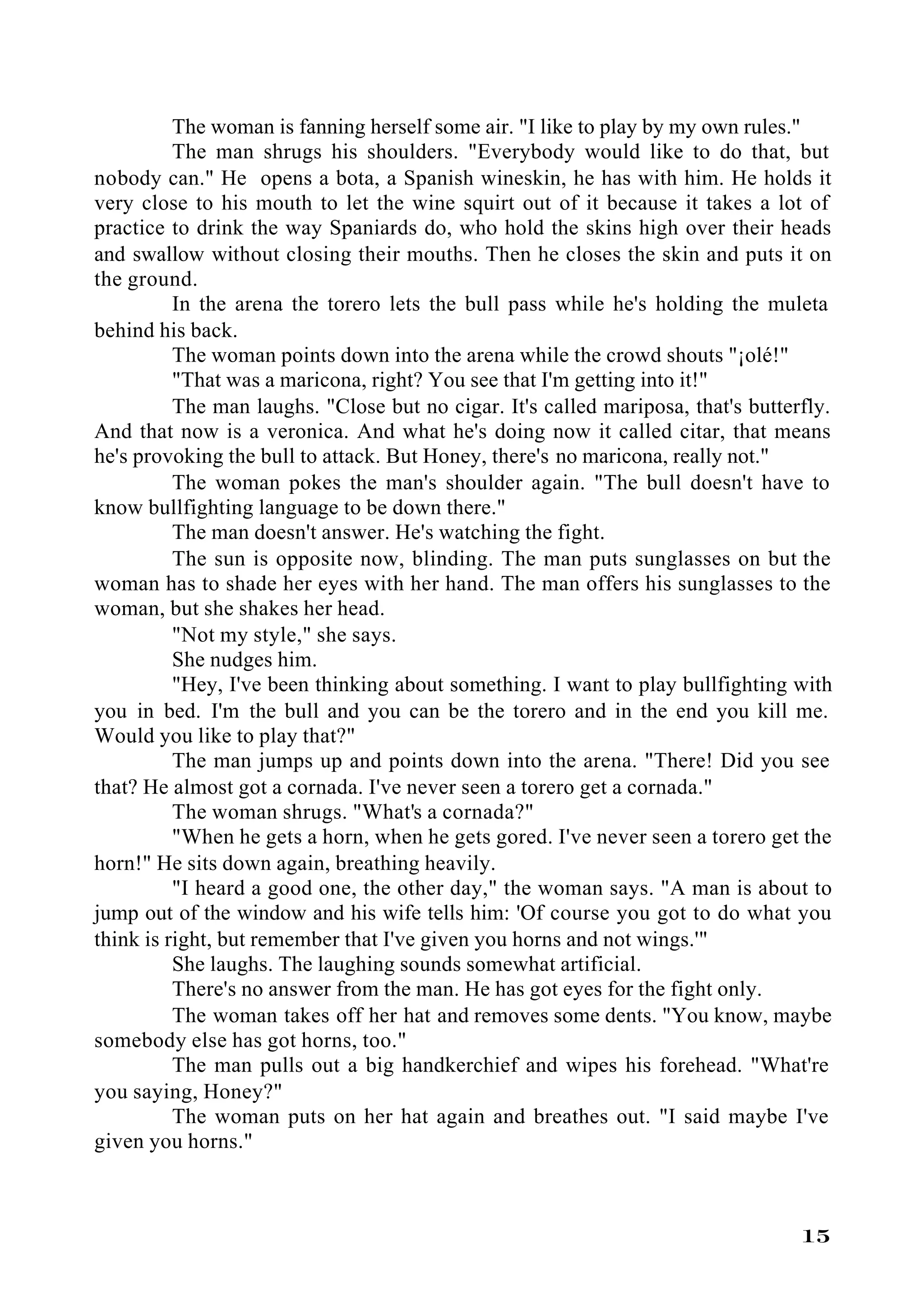 The woman is fanning herself some air. "I like to play by my own rules."
          The man shrugs his shoulders. "Everybody would like to do that, but
nobody can." He opens a bota, a Spanish wineskin, he has with him. He holds it
very close to his mouth to let the wine squirt out of it because it takes a lot of
practice to drink the way Spaniards do, who hold the skins high over their heads
and swallow without closing their mouths. Then he closes the skin and puts it on
the ground.
          In the arena the torero lets the bull pass while he's holding the muleta
behind his back.
          The woman points down into the arena while the crowd shouts "¡olé!"
          "That was a maricona, right? You see that I'm getting into it!"
          The man laughs. "Close but no cigar. It's called mariposa, that's butterfly.
And that now is a veronica. And what he's doing now it called citar, that means
he's provoking the bull to attack. But Honey, there's no maricona, really not."
          The woman pokes the man's shoulder again. "The bull doesn't have to
know bullfighting language to be down there."
          The man doesn't answer. He's watching the fight.
          The sun is opposite now, blinding. The man puts sunglasses on but the
woman has to shade her eyes with her hand. The man offers his sunglasses to the
woman, but she shakes her head.
          "Not my style," she says.
          She nudges him.
          "Hey, I've been thinking about something. I want to play bullfighting with
you in bed. I'm the bull and you can be the torero and in the end you kill me.
Would you like to play that?"
          The man jumps up and points down into the arena. "There! Did you see
that? He almost got a cornada. I've never seen a torero get a cornada."
          The woman shrugs. "What's a cornada?"
          "When he gets a horn, when he gets gored. I've never seen a torero get the
horn!" He sits down again, breathing heavily.
          "I heard a good one, the other day," the woman says. "A man is about to
jump out of the window and his wife tells him: 'Of course you got to do what you
think is right, but remember that I've given you horns and not wings.'"
          She laughs. The laughing sounds somewhat artificial.
          There's no answer from the man. He has got eyes for the fight only.
          The woman takes off her hat and removes some dents. "You know, maybe
somebody else has got horns, too."
          The man pulls out a big handkerchief and wipes his forehead. "What're
you saying, Honey?"
          The woman puts on her hat again and breathes out. "I said maybe I've
given you horns."



                                                                                  15
 
