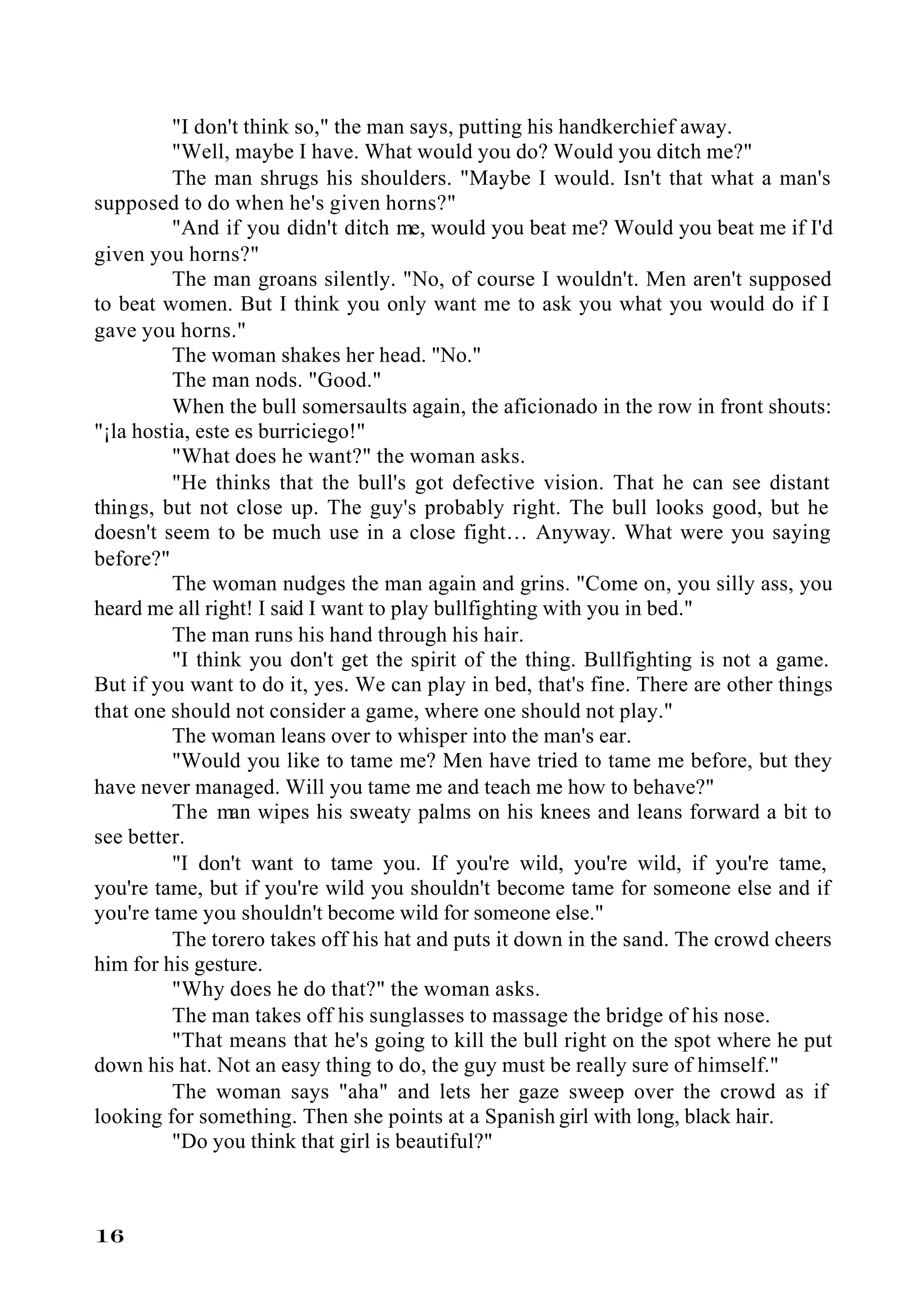"I don't think so," the man says, putting his handkerchief away.
          "Well, maybe I have. What would you do? Would you ditch me?"
          The man shrugs his shoulders. "Maybe I would. Isn't that what a man's
supposed to do when he's given horns?"
          "And if you didn't ditch me, would you beat me? Would you beat me if I'd
given you horns?"
          The man groans silently. "No, of course I wouldn't. Men aren't supposed
to beat women. But I think you only want me to ask you what you would do if I
gave you horns."
          The woman shakes her head. "No."
          The man nods. "Good."
          When the bull somersaults again, the aficionado in the row in front shouts:
"¡la hostia, este es burriciego!"
          "What does he want?" the woman asks.
          "He thinks that the bull's got defective vision. That he can see distant
things, but not close up. The guy's probably right. The bull looks good, but he
doesn't seem to be much use in a close fight… Anyway. What were you saying
before?"
          The woman nudges the man again and grins. "Come on, you silly ass, you
heard me all right! I said I want to play bullfighting with you in bed."
          The man runs his hand through his hair.
          "I think you don't get the spirit of the thing. Bullfighting is not a game.
But if you want to do it, yes. We can play in bed, that's fine. There are other things
that one should not consider a game, where one should not play."
          The woman leans over to whisper into the man's ear.
          "Would you like to tame me? Men have tried to tame me before, but they
have never managed. Will you tame me and teach me how to behave?"
          The man wipes his sweaty palms on his knees and leans forward a bit to
see better.
          "I don't want to tame you. If you're wild, you're wild, if you're tame,
you're tame, but if you're wild you shouldn't become tame for someone else and if
you're tame you shouldn't become wild for someone else."
          The torero takes off his hat and puts it down in the sand. The crowd cheers
him for his gesture.
          "Why does he do that?" the woman asks.
          The man takes off his sunglasses to massage the bridge of his nose.
          "That means that he's going to kill the bull right on the spot where he put
down his hat. Not an easy thing to do, the guy must be really sure of himself."
          The woman says "aha" and lets her gaze sweep over the crowd as if
looking for something. Then she points at a Spanish girl with long, black hair.
          "Do you think that girl is beautiful?"



16
 