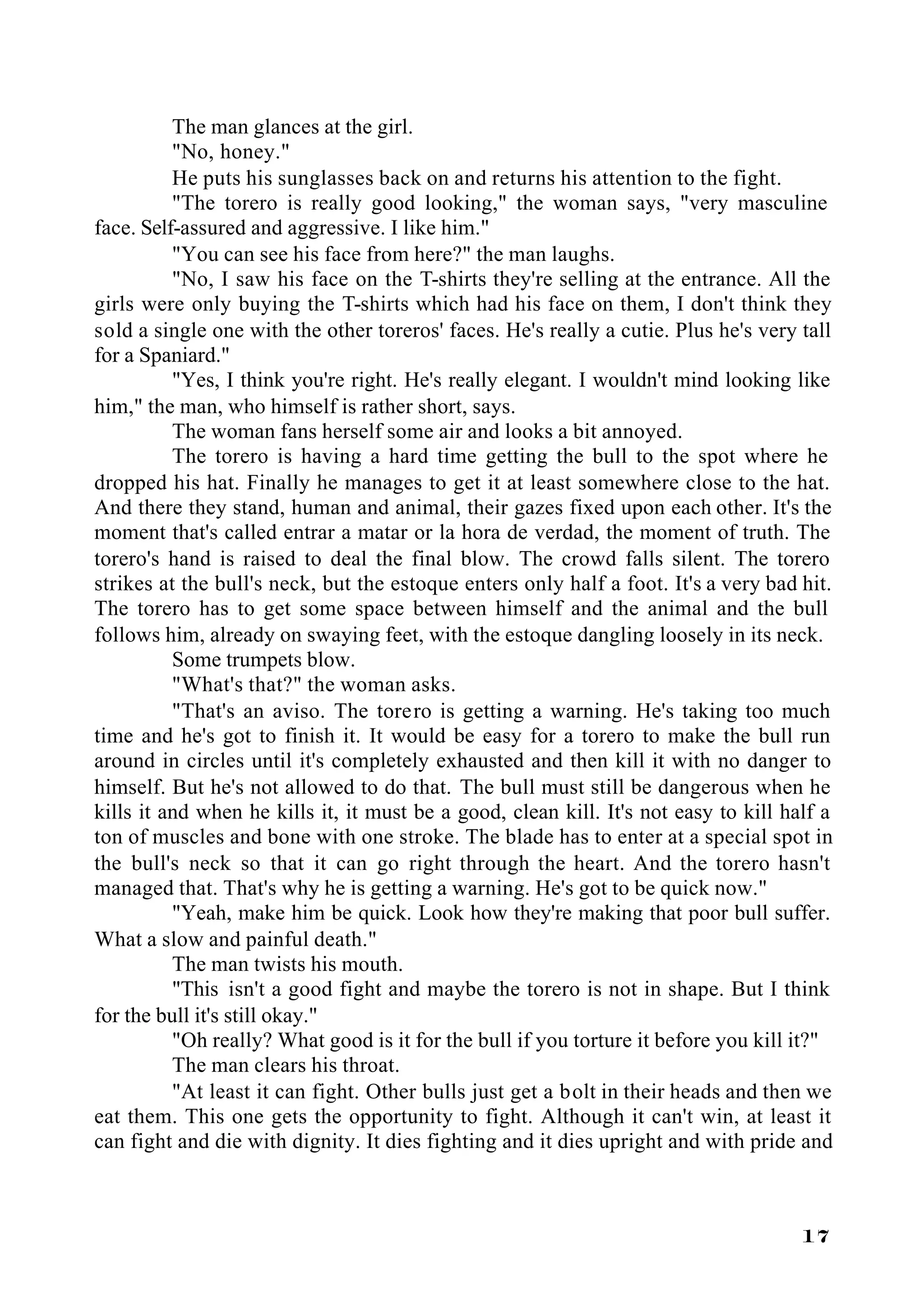 The man glances at the girl.
          "No, honey."
          He puts his sunglasses back on and returns his attention to the fight.
          "The torero is really good looking," the woman says, "very masculine
face. Self-assured and aggressive. I like him."
          "You can see his face from here?" the man laughs.
          "No, I saw his face on the T-shirts they're selling at the entrance. All the
girls were only buying the T-shirts which had his face on them, I don't think they
sold a single one with the other toreros' faces. He's really a cutie. Plus he's very tall
for a Spaniard."
          "Yes, I think you're right. He's really elegant. I wouldn't mind looking like
him," the man, who himself is rather short, says.
          The woman fans herself some air and looks a bit annoyed.
          The torero is having a hard time getting the bull to the spot where he
dropped his hat. Finally he manages to get it at least somewhere close to the hat.
And there they stand, human and animal, their gazes fixed upon each other. It's the
moment that's called entrar a matar or la hora de verdad, the moment of truth. The
torero's hand is raised to deal the final blow. The crowd falls silent. The torero
strikes at the bull's neck, but the estoque enters only half a foot. It's a very bad hit.
The torero has to get some space between himself and the animal and the bull
follows him, already on swaying feet, with the estoque dangling loosely in its neck.
          Some trumpets blow.
          "What's that?" the woman asks.
          "That's an aviso. The torero is getting a warning. He's taking too much
time and he's got to finish it. It would be easy for a torero to make the bull run
around in circles until it's completely exhausted and then kill it with no danger to
himself. But he's not allowed to do that. The bull must still be dangerous when he
kills it and when he kills it, it must be a good, clean kill. It's not easy to kill half a
ton of muscles and bone with one stroke. The blade has to enter at a special spot in
the bull's neck so that it can go right through the heart. And the torero hasn't
managed that. That's why he is getting a warning. He's got to be quick now."
          "Yeah, make him be quick. Look how they're making that poor bull suffer.
What a slow and painful death."
          The man twists his mouth.
          "This isn't a good fight and maybe the torero is not in shape. But I think
for the bull it's still okay."
          "Oh really? What good is it for the bull if you torture it before you kill it?"
          The man clears his throat.
          "At least it can fight. Other bulls just get a bolt in their heads and then we
eat them. This one gets the opportunity to fight. Although it can't win, at least it
can fight and die with dignity. It dies fighting and it dies upright and with pride and



                                                                                      17
 