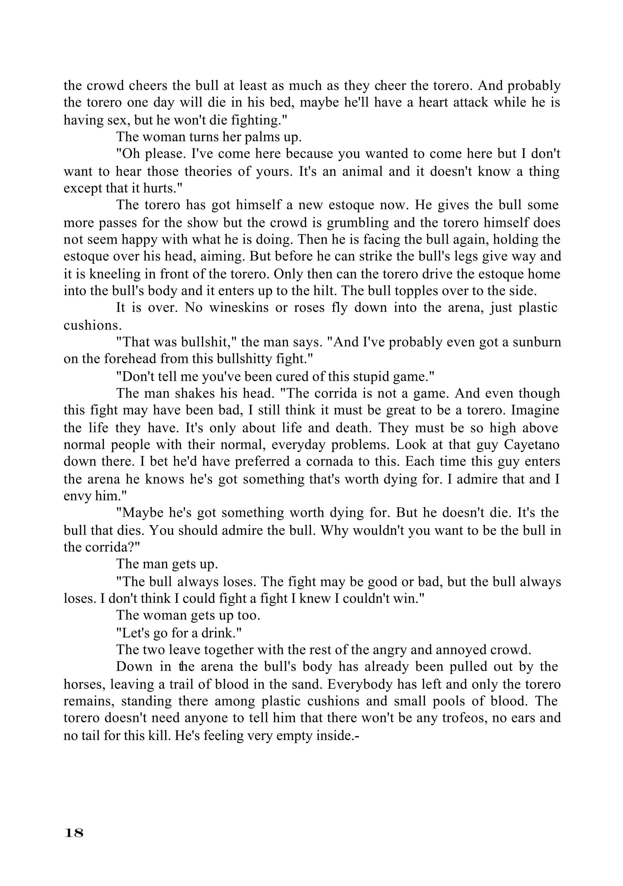 the crowd cheers the bull at least as much as they cheer the torero. And probably
the torero one day will die in his bed, maybe he'll have a heart attack while he is
having sex, but he won't die fighting."
          The woman turns her palms up.
          "Oh please. I've come here because you wanted to come here but I don't
want to hear those theories of yours. It's an animal and it doesn't know a thing
except that it hurts."
          The torero has got himself a new estoque now. He gives the bull some
more passes for the show but the crowd is grumbling and the torero himself does
not seem happy with what he is doing. Then he is facing the bull again, holding the
estoque over his head, aiming. But before he can strike the bull's legs give way and
it is kneeling in front of the torero. Only then can the torero drive the estoque home
into the bull's body and it enters up to the hilt. The bull topples over to the side.
          It is over. No wineskins or roses fly down into the arena, just plastic
cushions.
          "That was bullshit," the man says. "And I've probably even got a sunburn
on the forehead from this bullshitty fight."
          "Don't tell me you've been cured of this stupid game."
          The man shakes his head. "The corrida is not a game. And even though
this fight may have been bad, I still think it must be great to be a torero. Imagine
the life they have. It's only about life and death. They must be so high above
normal people with their normal, everyday problems. Look at that guy Cayetano
down there. I bet he'd have preferred a cornada to this. Each time this guy enters
the arena he knows he's got something that's worth dying for. I admire that and I
envy him."
          "Maybe he's got something worth dying for. But he doesn't die. It's the
bull that dies. You should admire the bull. Why wouldn't you want to be the bull in
the corrida?"
          The man gets up.
          "The bull always loses. The fight may be good or bad, but the bull always
loses. I don't think I could fight a fight I knew I couldn't win."
          The woman gets up too.
          "Let's go for a drink."
          The two leave together with the rest of the angry and annoyed crowd.
          Down in the arena the bull's body has already been pulled out by the
horses, leaving a trail of blood in the sand. Everybody has left and only the torero
remains, standing there among plastic cushions and small pools of blood. The
torero doesn't need anyone to tell him that there won't be any trofeos, no ears and
no tail for this kill. He's feeling very empty inside.-




18
 