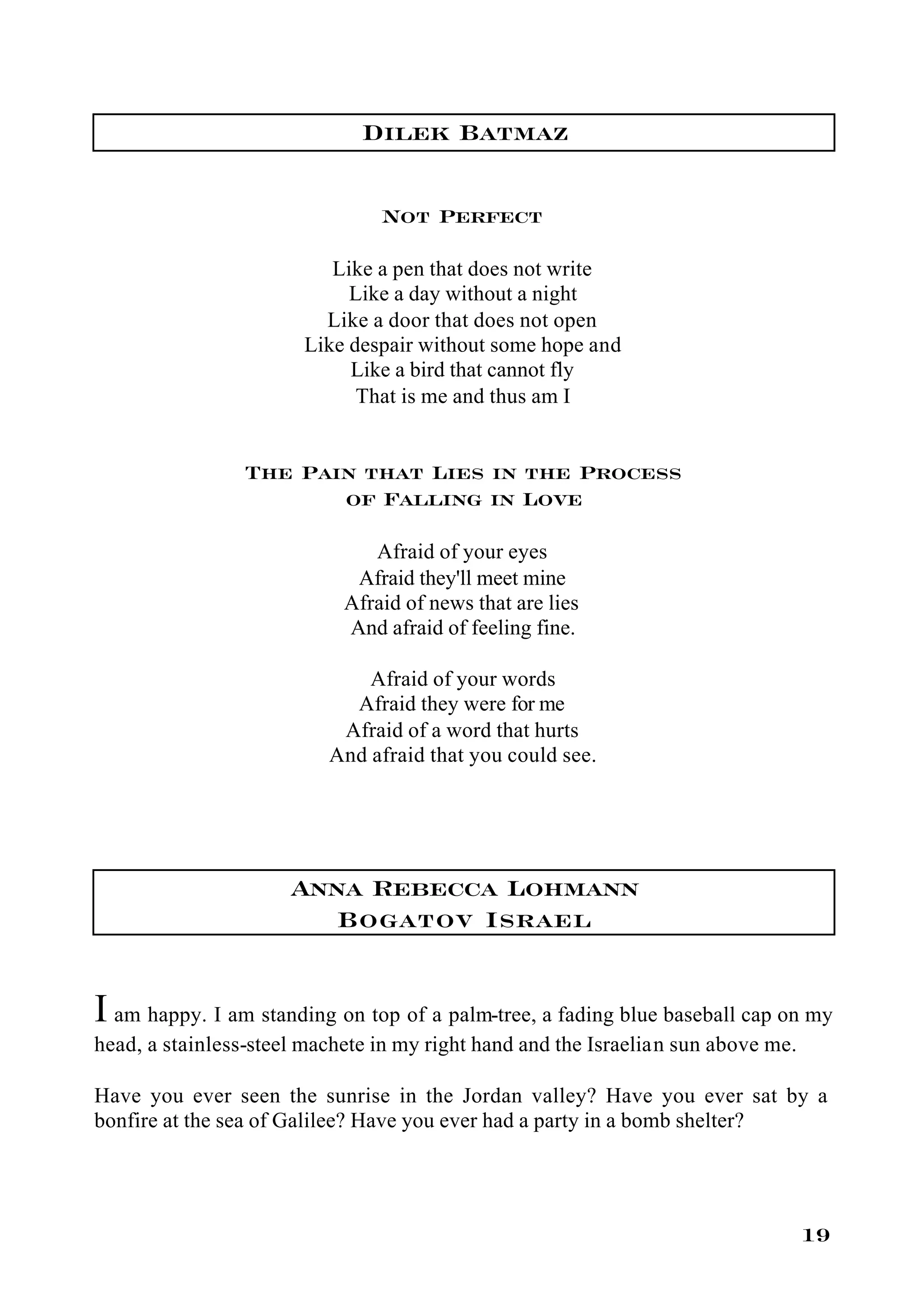 Dilek Batmaz

                                Not Perfect

                          Like a pen that does not write
                            Like a day without a night
                         Like a door that does not open
                       Like despair without some hope and
                            Like a bird that cannot fly
                             That is me and thus am I


                 The Pain that Lies in the Process
                        of Falling in Love

                               Afraid of your eyes
                             Afraid they'll meet mine
                            Afraid of news that are lies
                            And afraid of feeling fine.

                              Afraid of your words
                            Afraid they were for me
                           Afraid of a word that hurts
                          And afraid that you could see.




                      Anna Rebecca Lohmann
                         Bogatov Israel


I am happy. I am standing on top of a palm-tree, a fading blue baseball cap on my
head, a stainless-steel machete in my right hand and the Israelian sun above me.

Have you ever seen the sunrise in the Jordan valley? Have you ever sat by a
bonfire at the sea of Galilee? Have you ever had a party in a bomb shelter?




                                                                                   19
 