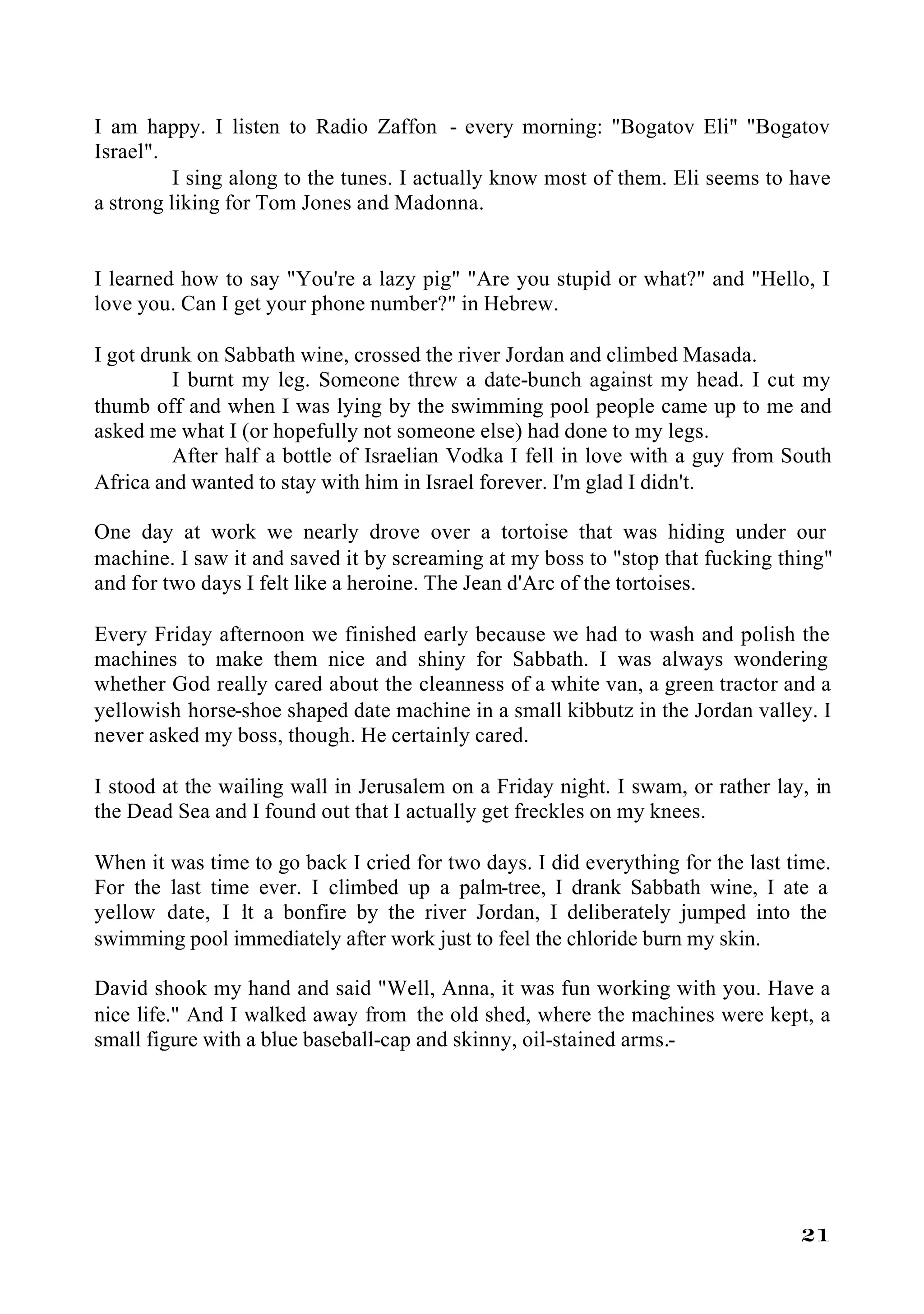 I am happy. I listen to Radio Zaffon - every morning: "Bogatov Eli" "Bogatov
Israel".
          I sing along to the tunes. I actually know most of them. Eli seems to have
a strong liking for Tom Jones and Madonna.


I learned how to say "You're a lazy pig" "Are you stupid or what?" and "Hello, I
love you. Can I get your phone number?" in Hebrew.

I got drunk on Sabbath wine, crossed the river Jordan and climbed Masada.
         I burnt my leg. Someone threw a date-bunch against my head. I cut my
thumb off and when I was lying by the swimming pool people came up to me and
asked me what I (or hopefully not someone else) had done to my legs.
         After half a bottle of Israelian Vodka I fell in love with a guy from South
Africa and wanted to stay with him in Israel forever. I'm glad I didn't.

One day at work we nearly drove over a tortoise that was hiding under our
machine. I saw it and saved it by screaming at my boss to "stop that fucking thing"
and for two days I felt like a heroine. The Jean d'Arc of the tortoises.

Every Friday afternoon we finished early because we had to wash and polish the
machines to make them nice and shiny for Sabbath. I was always wondering
whether God really cared about the cleanness of a white van, a green tractor and a
yellowish horse-shoe shaped date machine in a small kibbutz in the Jordan valley. I
never asked my boss, though. He certainly cared.

I stood at the wailing wall in Jerusalem on a Friday night. I swam, or rather lay, in
the Dead Sea and I found out that I actually get freckles on my knees.

When it was time to go back I cried for two days. I did everything for the last time.
For the last time ever. I climbed up a palm-tree, I drank Sabbath wine, I ate a
yellow date, I it a bonfire by the river Jordan, I deliberately jumped into the
                l
swimming pool immediately after work just to feel the chloride burn my skin.

David shook my hand and said "Well, Anna, it was fun working with you. Have a
nice life." And I walked away from the old shed, where the machines were kept, a
small figure with a blue baseball-cap and skinny, oil-stained arms.-




                                                                                 21
 
