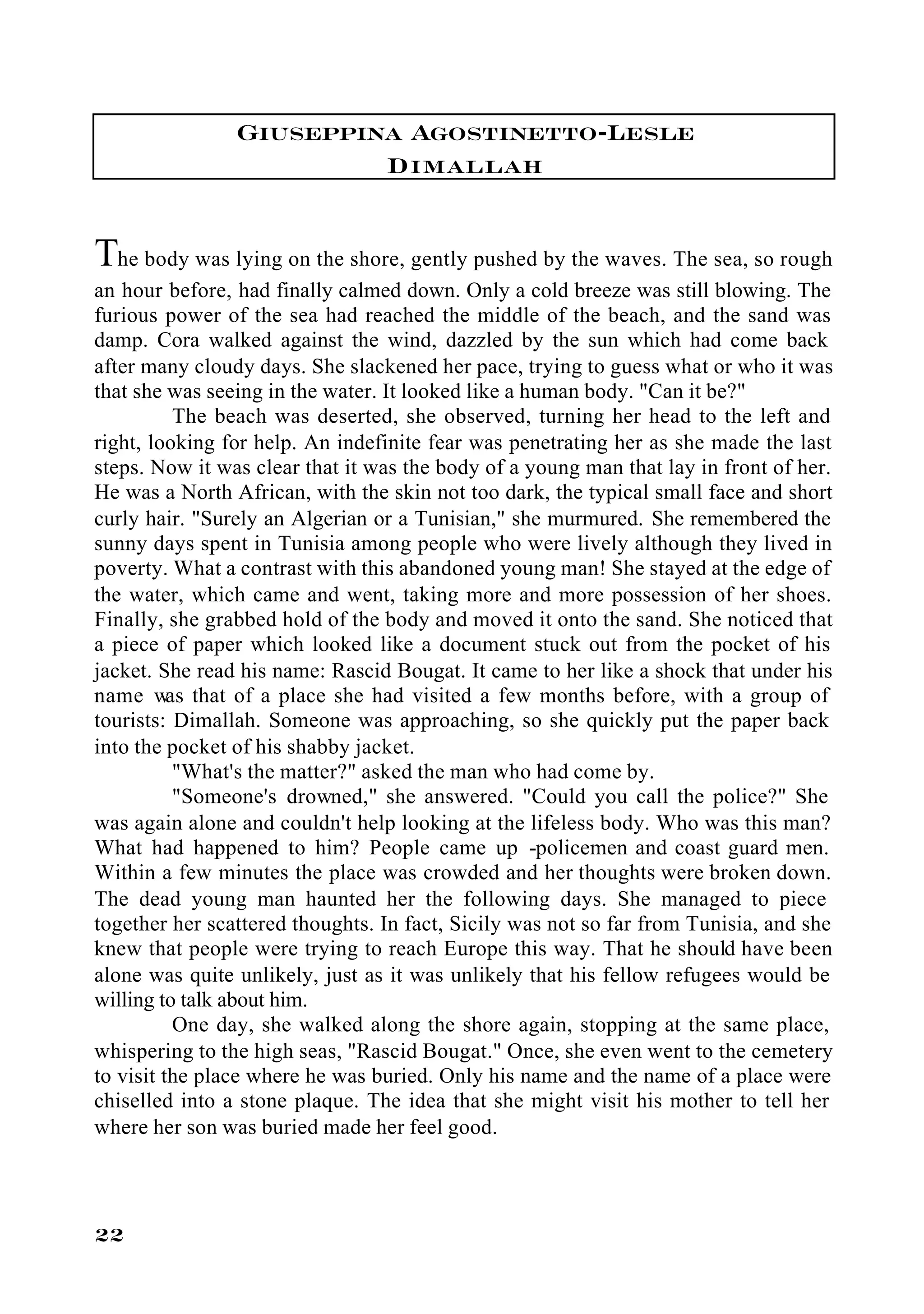 Giuseppina Agostinetto-Lesle
                         Dimallah

The body was lying on the shore, gently pushed by the waves. The sea, so rough
an hour before, had finally calmed down. Only a cold breeze was still blowing. The
furious power of the sea had reached the middle of the beach, and the sand was
damp. Cora walked against the wind, dazzled by the sun which had come back
after many cloudy days. She slackened her pace, trying to guess what or who it was
that she was seeing in the water. It looked like a human body. "Can it be?"
          The beach was deserted, she observed, turning her head to the left and
right, looking for help. An indefinite fear was penetrating her as she made the last
steps. Now it was clear that it was the body of a young man that lay in front of her.
He was a North African, with the skin not too dark, the typical small face and short
curly hair. "Surely an Algerian or a Tunisian," she murmured. She remembered the
sunny days spent in Tunisia among people who were lively although they lived in
poverty. What a contrast with this abandoned young man! She stayed at the edge of
the water, which came and went, taking more and more possession of her shoes.
Finally, she grabbed hold of the body and moved it onto the sand. She noticed that
a piece of paper which looked like a document stuck out from the pocket of his
jacket. She read his name: Rascid Bougat. It came to her like a shock that under his
name was that of a place she had visited a few months before, with a group of
tourists: Dimallah. Someone was approaching, so she quickly put the paper back
into the pocket of his shabby jacket.
          "What's the matter?" asked the man who had come by.
          "Someone's drowned," she answered. "Could you call the police?" She
was again alone and couldn't help looking at the lifeless body. Who was this man?
What had happened to him? People came up -policemen and coast guard men.
Within a few minutes the place was crowded and her thoughts were broken down.
The dead young man haunted her the following days. She managed to piece
together her scattered thoughts. In fact, Sicily was not so far from Tunisia, and she
knew that people were trying to reach Europe this way. That he should have been
alone was quite unlikely, just as it was unlikely that his fellow refugees would be
willing to talk about him.
          One day, she walked along the shore again, stopping at the same place,
whispering to the high seas, "Rascid Bougat." Once, she even went to the cemetery
to visit the place where he was buried. Only his name and the name of a place were
chiselled into a stone plaque. The idea that she might visit his mother to tell her
where her son was buried made her feel good.




22
 
