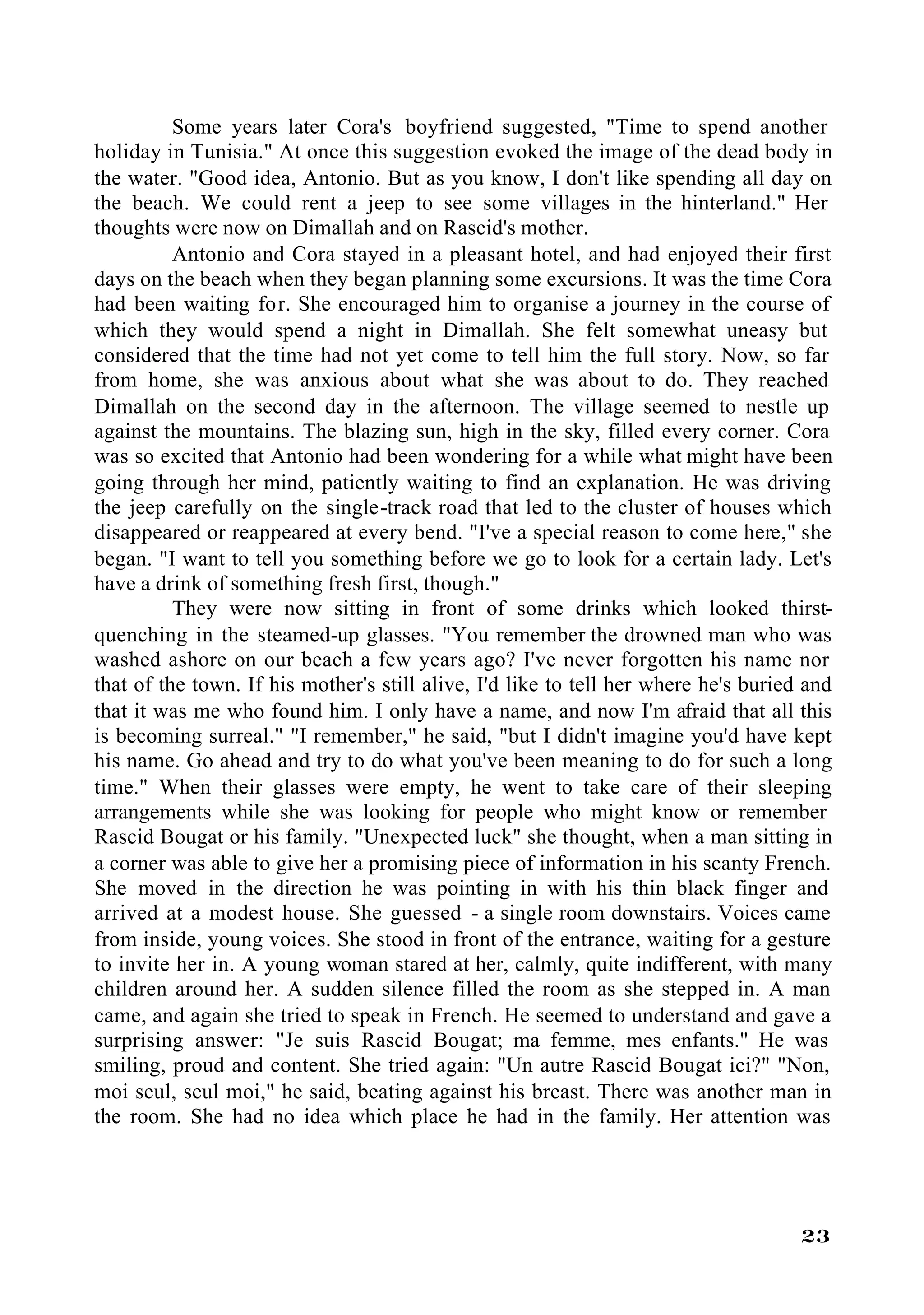 Some years later Cora's boyfriend suggested, "Time to spend another
holiday in Tunisia." At once this suggestion evoked the image of the dead body in
the water. "Good idea, Antonio. But as you know, I don't like spending all day on
the beach. We could rent a jeep to see some villages in the hinterland." Her
thoughts were now on Dimallah and on Rascid's mother.
          Antonio and Cora stayed in a pleasant hotel, and had enjoyed their first
days on the beach when they began planning some excursions. It was the time Cora
had been waiting for. She encouraged him to organise a journey in the course of
which they would spend a night in Dimallah. She felt somewhat uneasy but
considered that the time had not yet come to tell him the full story. Now, so far
from home, she was anxious about what she was about to do. They reached
Dimallah on the second day in the afternoon. The village seemed to nestle up
against the mountains. The blazing sun, high in the sky, filled every corner. Cora
was so excited that Antonio had been wondering for a while what might have been
going through her mind, patiently waiting to find an explanation. He was driving
the jeep carefully on the single-track road that led to the cluster of houses which
disappeared or reappeared at every bend. "I've a special reason to come here," she
began. "I want to tell you something before we go to look for a certain lady. Let's
have a drink of something fresh first, though."
          They were now sitting in front of some drinks which looked thirst-
quenching in the steamed-up glasses. "You remember the drowned man who was
washed ashore on our beach a few years ago? I've never forgotten his name nor
that of the town. If his mother's still alive, I'd like to tell her where he's buried and
that it was me who found him. I only have a name, and now I'm afraid that all this
is becoming surreal." "I remember," he said, "but I didn't imagine you'd have kept
his name. Go ahead and try to do what you've been meaning to do for such a long
time." When their glasses were empty, he went to take care of their sleeping
arrangements while she was looking for people who might know or remember
Rascid Bougat or his family. "Unexpected luck" she thought, when a man sitting in
a corner was able to give her a promising piece of information in his scanty French.
She moved in the direction he was pointing in with his thin black finger and
arrived at a modest house. She guessed - a single room downstairs. Voices came
from inside, young voices. She stood in front of the entrance, waiting for a gesture
to invite her in. A young woman stared at her, calmly, quite indifferent, with many
children around her. A sudden silence filled the room as she stepped in. A man
came, and again she tried to speak in French. He seemed to understand and gave a
surprising answer: "Je suis Rascid Bougat; ma femme, mes enfants." He was
smiling, proud and content. She tried again: "Un autre Rascid Bougat ici?" "Non,
moi seul, seul moi," he said, beating against his breast. There was another man in
the room. She had no idea which place he had in the family. Her attention was




                                                                                     23
 