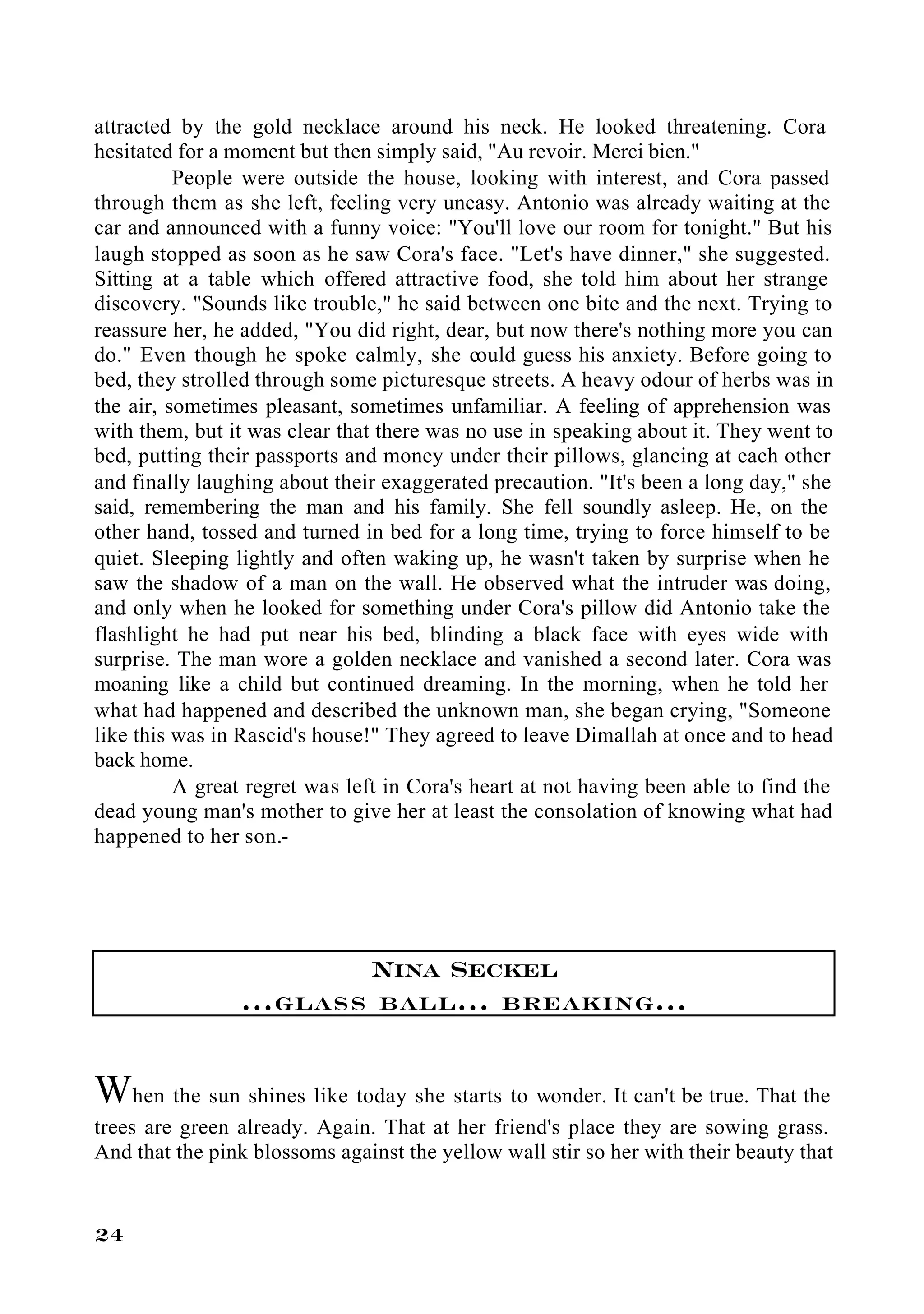 attracted by the gold necklace around his neck. He looked threatening. Cora
hesitated for a moment but then simply said, "Au revoir. Merci bien."
          People were outside the house, looking with interest, and Cora passed
through them as she left, feeling very uneasy. Antonio was already waiting at the
car and announced with a funny voice: "You'll love our room for tonight." But his
laugh stopped as soon as he saw Cora's face. "Let's have dinner," she suggested.
Sitting at a table which offered attractive food, she told him about her strange
discovery. "Sounds like trouble," he said between one bite and the next. Trying to
reassure her, he added, "You did right, dear, but now there's nothing more you can
do." Even though he spoke calmly, she could guess his anxiety. Before going to
bed, they strolled through some picturesque streets. A heavy odour of herbs was in
the air, sometimes pleasant, sometimes unfamiliar. A feeling of apprehension was
with them, but it was clear that there was no use in speaking about it. They went to
bed, putting their passports and money under their pillows, glancing at each other
and finally laughing about their exaggerated precaution. "It's been a long day," she
said, remembering the man and his family. She fell soundly asleep. He, on the
other hand, tossed and turned in bed for a long time, trying to force himself to be
quiet. Sleeping lightly and often waking up, he wasn't taken by surprise when he
saw the shadow of a man on the wall. He observed what the intruder was doing,
and only when he looked for something under Cora's pillow did Antonio take the
flashlight he had put near his bed, blinding a black face with eyes wide with
surprise. The man wore a golden necklace and vanished a second later. Cora was
moaning like a child but continued dreaming. In the morning, when he told her
what had happened and described the unknown man, she began crying, "Someone
like this was in Rascid's house!" They agreed to leave Dimallah at once and to head
back home.
          A great regret was left in Cora's heart at not having been able to find the
dead young man's mother to give her at least the consolation of knowing what had
happened to her son.-




                        Nina Seckel
                ...glass ball... breaking...

When the sun shines like today she starts to wonder. It can't be true. That the
trees are green already. Again. That at her friend's place they are sowing grass.
And that the pink blossoms against the yellow wall stir so her with their beauty that


24
 