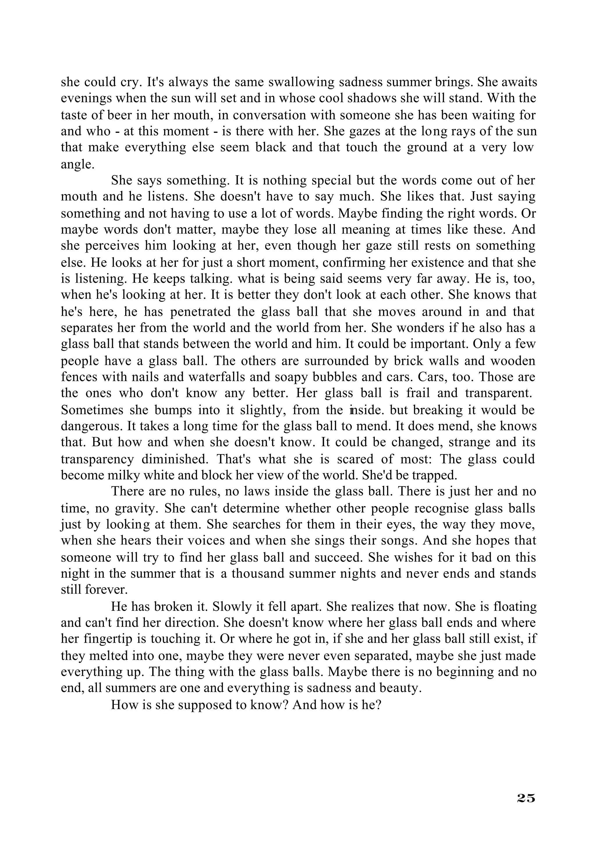 she could cry. It's always the same swallowing sadness summer brings. She awaits
evenings when the sun will set and in whose cool shadows she will stand. With the
taste of beer in her mouth, in conversation with someone she has been waiting for
and who - at this moment - is there with her. She gazes at the long rays of the sun
that make everything else seem black and that touch the ground at a very low
angle.
           She says something. It is nothing special but the words come out of her
mouth and he listens. She doesn't have to say much. She likes that. Just saying
something and not having to use a lot of words. Maybe finding the right words. Or
maybe words don't matter, maybe they lose all meaning at times like these. And
she perceives him looking at her, even though her gaze still rests on something
else. He looks at her for just a short moment, confirming her existence and that she
is listening. He keeps talking. what is being said seems very far away. He is, too,
when he's looking at her. It is better they don't look at each other. She knows that
he's here, he has penetrated the glass ball that she moves around in and that
separates her from the world and the world from her. She wonders if he also has a
glass ball that stands between the world and him. It could be important. Only a few
people have a glass ball. The others are surrounded by brick walls and wooden
fences with nails and waterfalls and soapy bubbles and cars. Cars, too. Those are
the ones who don't know any better. Her glass ball is frail and transparent.
Sometimes she bumps into it slightly, from the inside. but breaking it would be
dangerous. It takes a long time for the glass ball to mend. It does mend, she knows
that. But how and when she doesn't know. It could be changed, strange and its
transparency diminished. That's what she is scared of most: The glass could
become milky white and block her view of the world. She'd be trapped.
           There are no rules, no laws inside the glass ball. There is just her and no
time, no gravity. She can't determine whether other people recognise glass balls
just by looking at them. She searches for them in their eyes, the way they move,
when she hears their voices and when she sings their songs. And she hopes that
someone will try to find her glass ball and succeed. She wishes for it bad on this
night in the summer that is a thousand summer nights and never ends and stands
still forever.
           He has broken it. Slowly it fell apart. She realizes that now. She is floating
and can't find her direction. She doesn't know where her glass ball ends and where
her fingertip is touching it. Or where he got in, if she and her glass ball still exist, if
they melted into one, maybe they were never even separated, maybe she just made
everything up. The thing with the glass balls. Maybe there is no beginning and no
end, all summers are one and everything is sadness and beauty.
           How is she supposed to know? And how is he?




                                                                                      25
 