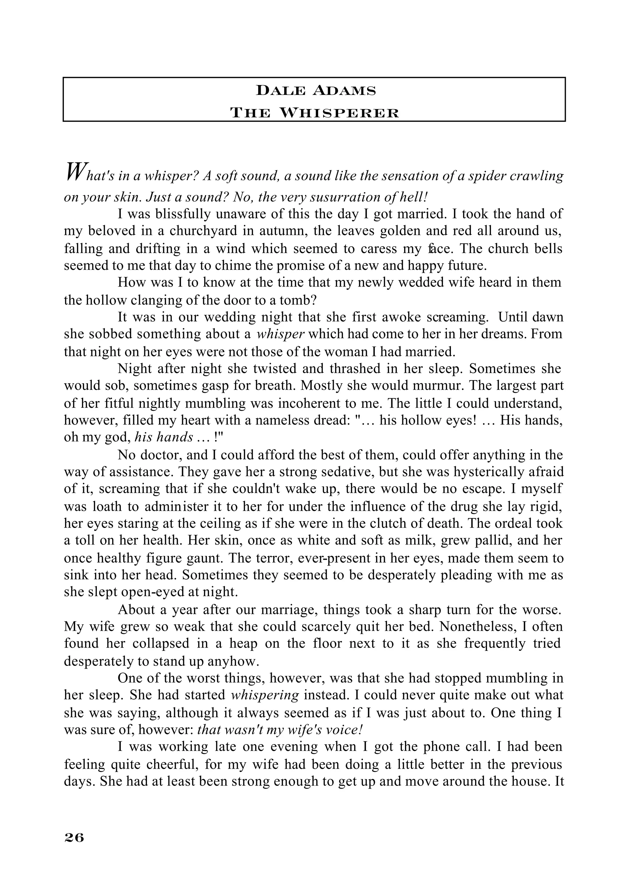 Dale Adams
                            The Whisperer

What's in a whisper? A soft sound, a sound like the sensation of a spider crawling
on your skin. Just a sound? No, the very susurration of hell!
          I was blissfully unaware of this the day I got married. I took the hand of
my beloved in a churchyard in autumn, the leaves golden and red all around us,
falling and drifting in a wind which seemed to caress my face. The church bells
seemed to me that day to chime the promise of a new and happy future.
          How was I to know at the time that my newly wedded wife heard in them
the hollow clanging of the door to a tomb?
          It was in our wedding night that she first awoke screaming. Until dawn
she sobbed something about a whisper which had come to her in her dreams. From
that night on her eyes were not those of the woman I had married.
          Night after night she twisted and thrashed in her sleep. Sometimes she
would sob, sometimes gasp for breath. Mostly she would murmur. The largest part
of her fitful nightly mumbling was incoherent to me. The little I could understand,
however, filled my heart with a nameless dread: "… his hollow eyes! … His hands,
oh my god, his hands … !"
          No doctor, and I could afford the best of them, could offer anything in the
way of assistance. They gave her a strong sedative, but she was hysterically afraid
of it, screaming that if she couldn't wake up, there would be no escape. I myself
was loath to administer it to her for under the influence of the drug she lay rigid,
her eyes staring at the ceiling as if she were in the clutch of death. The ordeal took
a toll on her health. Her skin, once as white and soft as milk, grew pallid, and her
once healthy figure gaunt. The terror, ever-present in her eyes, made them seem to
sink into her head. Sometimes they seemed to be desperately pleading with me as
she slept open-eyed at night.
          About a year after our marriage, things took a sharp turn for the worse.
My wife grew so weak that she could scarcely quit her bed. Nonetheless, I often
found her collapsed in a heap on the floor next to it as she frequently tried
desperately to stand up anyhow.
          One of the worst things, however, was that she had stopped mumbling in
her sleep. She had started whispering instead. I could never quite make out what
she was saying, although it always seemed as if I was just about to. One thing I
was sure of, however: that wasn't my wife's voice!
          I was working late one evening when I got the phone call. I had been
feeling quite cheerful, for my wife had been doing a little better in the previous
days. She had at least been strong enough to get up and move around the house. It


26
 