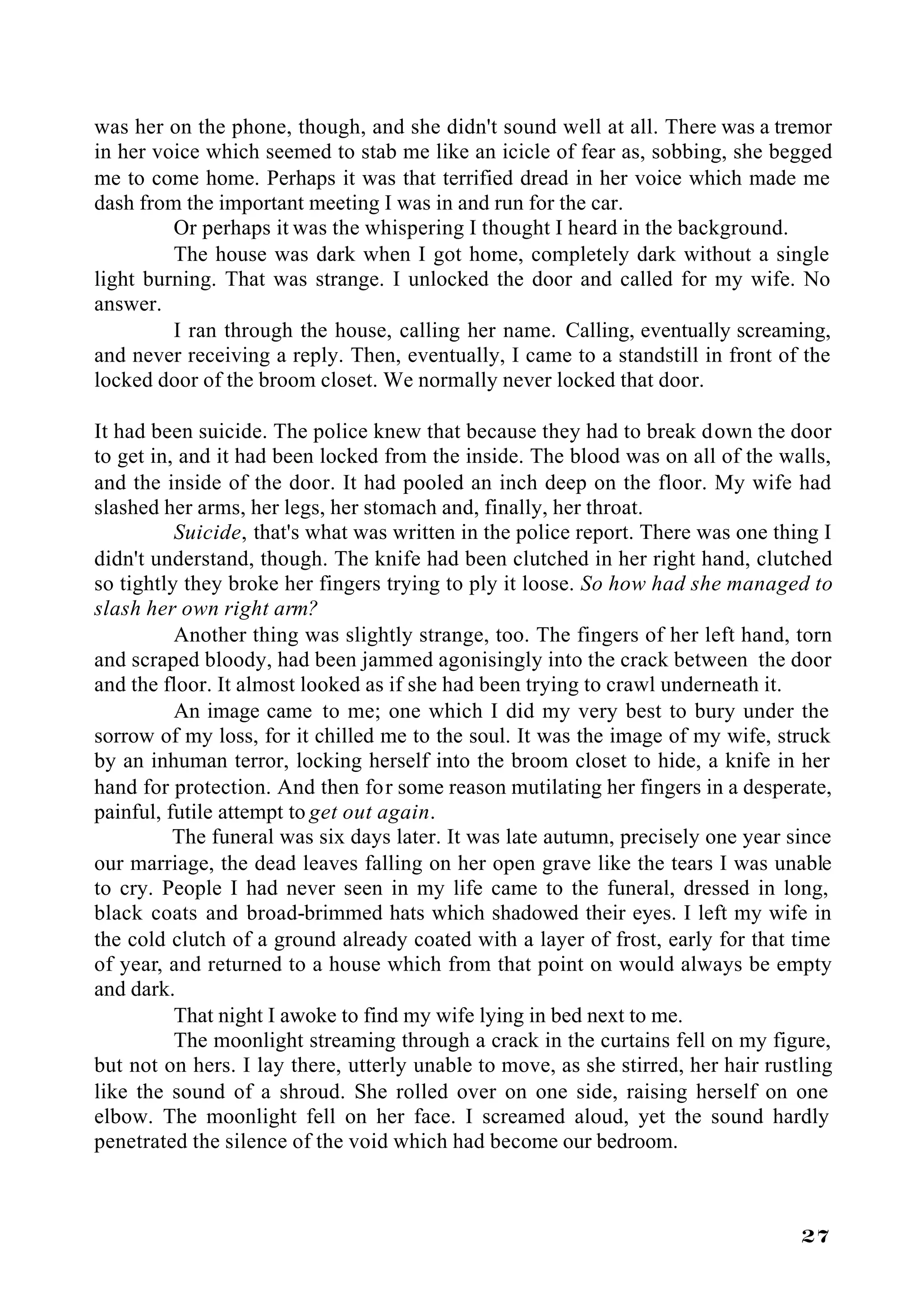 was her on the phone, though, and she didn't sound well at all. There was a tremor
in her voice which seemed to stab me like an icicle of fear as, sobbing, she begged
me to come home. Perhaps it was that terrified dread in her voice which made me
dash from the important meeting I was in and run for the car.
         Or perhaps it was the whispering I thought I heard in the background.
         The house was dark when I got home, completely dark without a single
light burning. That was strange. I unlocked the door and called for my wife. No
answer.
         I ran through the house, calling her name. Calling, eventually screaming,
and never receiving a reply. Then, eventually, I came to a standstill in front of the
locked door of the broom closet. We normally never locked that door.

It had been suicide. The police knew that because they had to break down the door
to get in, and it had been locked from the inside. The blood was on all of the walls,
and the inside of the door. It had pooled an inch deep on the floor. My wife had
slashed her arms, her legs, her stomach and, finally, her throat.
          Suicide, that's what was written in the police report. There was one thing I
didn't understand, though. The knife had been clutched in her right hand, clutched
so tightly they broke her fingers trying to ply it loose. So how had she managed to
slash her own right arm?
          Another thing was slightly strange, too. The fingers of her left hand, torn
and scraped bloody, had been jammed agonisingly into the crack between the door
and the floor. It almost looked as if she had been trying to crawl underneath it.
          An image came to me; one which I did my very best to bury under the
sorrow of my loss, for it chilled me to the soul. It was the image of my wife, struck
by an inhuman terror, locking herself into the broom closet to hide, a knife in her
hand for protection. And then for some reason mutilating her fingers in a desperate,
painful, futile attempt to get out again.
          The funeral was six days later. It was late autumn, precisely one year since
our marriage, the dead leaves falling on her open grave like the tears I was unable
to cry. People I had never seen in my life came to the funeral, dressed in long,
black coats and broad-brimmed hats which shadowed their eyes. I left my wife in
the cold clutch of a ground already coated with a layer of frost, early for that time
of year, and returned to a house which from that point on would always be empty
and dark.
          That night I awoke to find my wife lying in bed next to me.
          The moonlight streaming through a crack in the curtains fell on my figure,
but not on hers. I lay there, utterly unable to move, as she stirred, her hair rustling
like the sound of a shroud. She rolled over on one side, raising herself on one
elbow. The moonlight fell on her face. I screamed aloud, yet the sound hardly
penetrated the silence of the void which had become our bedroom.



                                                                                   27
 