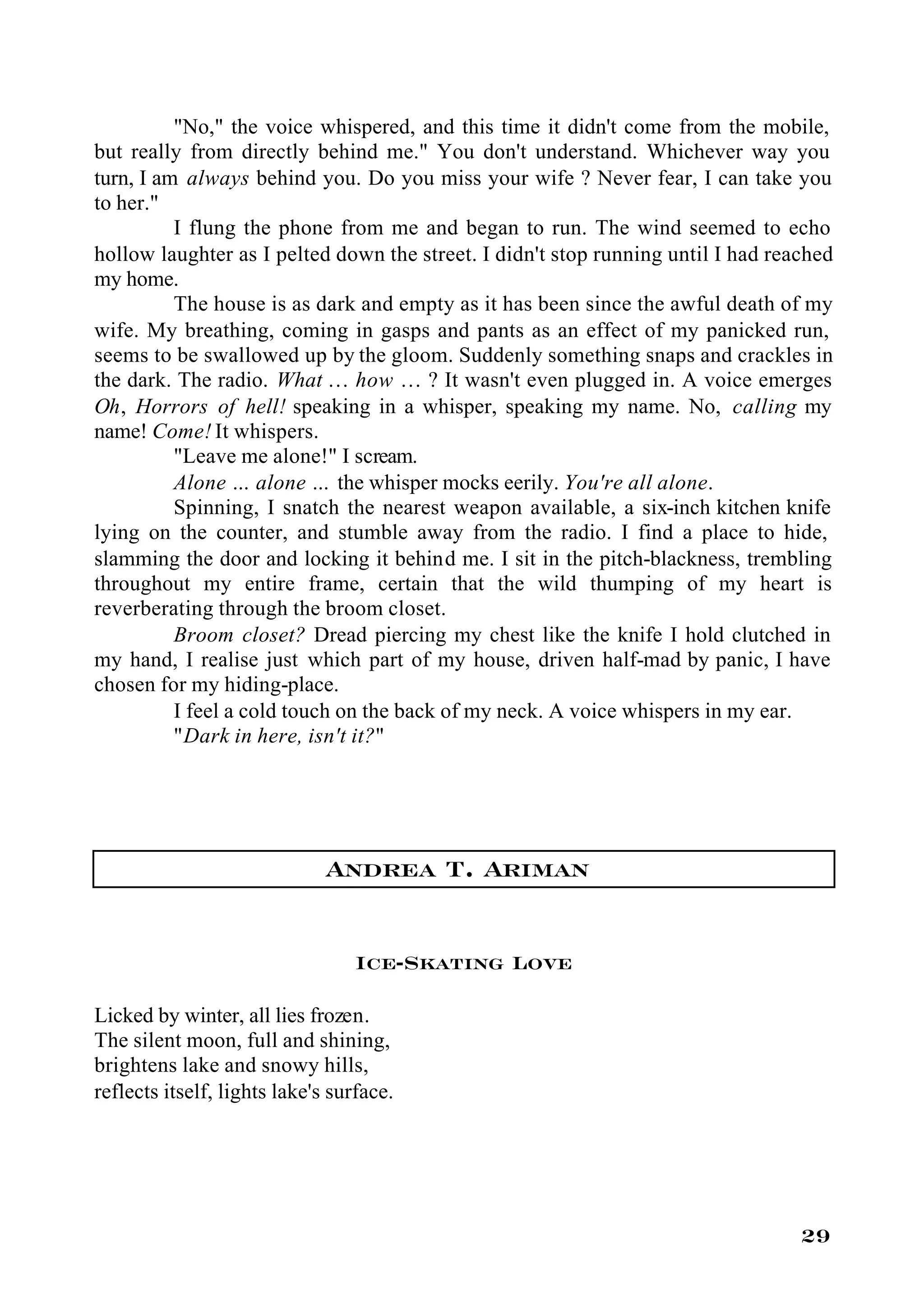 "No," the voice whispered, and this time it didn't come from the mobile,
but really from directly behind me." You don't understand. Whichever way you
turn, I am always behind you. Do you miss your wife ? Never fear, I can take you
to her."
          I flung the phone from me and began to run. The wind seemed to echo
hollow laughter as I pelted down the street. I didn't stop running until I had reached
my home.
          The house is as dark and empty as it has been since the awful death of my
wife. My breathing, coming in gasps and pants as an effect of my panicked run,
seems to be swallowed up by the gloom. Suddenly something snaps and crackles in
the dark. The radio. What … how … ? It wasn't even plugged in. A voice emerges
Oh, Horrors of hell! speaking in a whisper, speaking my name. No, calling my
name! Come! It whispers.
          "Leave me alone!" I scream.
          Alone … alone … the whisper mocks eerily. You're all alone.
          Spinning, I snatch the nearest weapon available, a six-inch kitchen knife
lying on the counter, and stumble away from the radio. I find a place to hide,
slamming the door and locking it behind me. I sit in the pitch-blackness, trembling
throughout my entire frame, certain that the wild thumping of my heart is
reverberating through the broom closet.
          Broom closet? Dread piercing my chest like the knife I hold clutched in
my hand, I realise just which part of my house, driven half-mad by panic, I have
chosen for my hiding-place.
          I feel a cold touch on the back of my neck. A voice whispers in my ear.
          "Dark in here, isn't it?"




                              Andrea T. Ariman

                                  Ice-Skating Love

Licked by winter, all lies frozen.
The silent moon, full and shining,
brightens lake and snowy hills,
reflects itself, lights lake's surface.




                                                                                  29
 