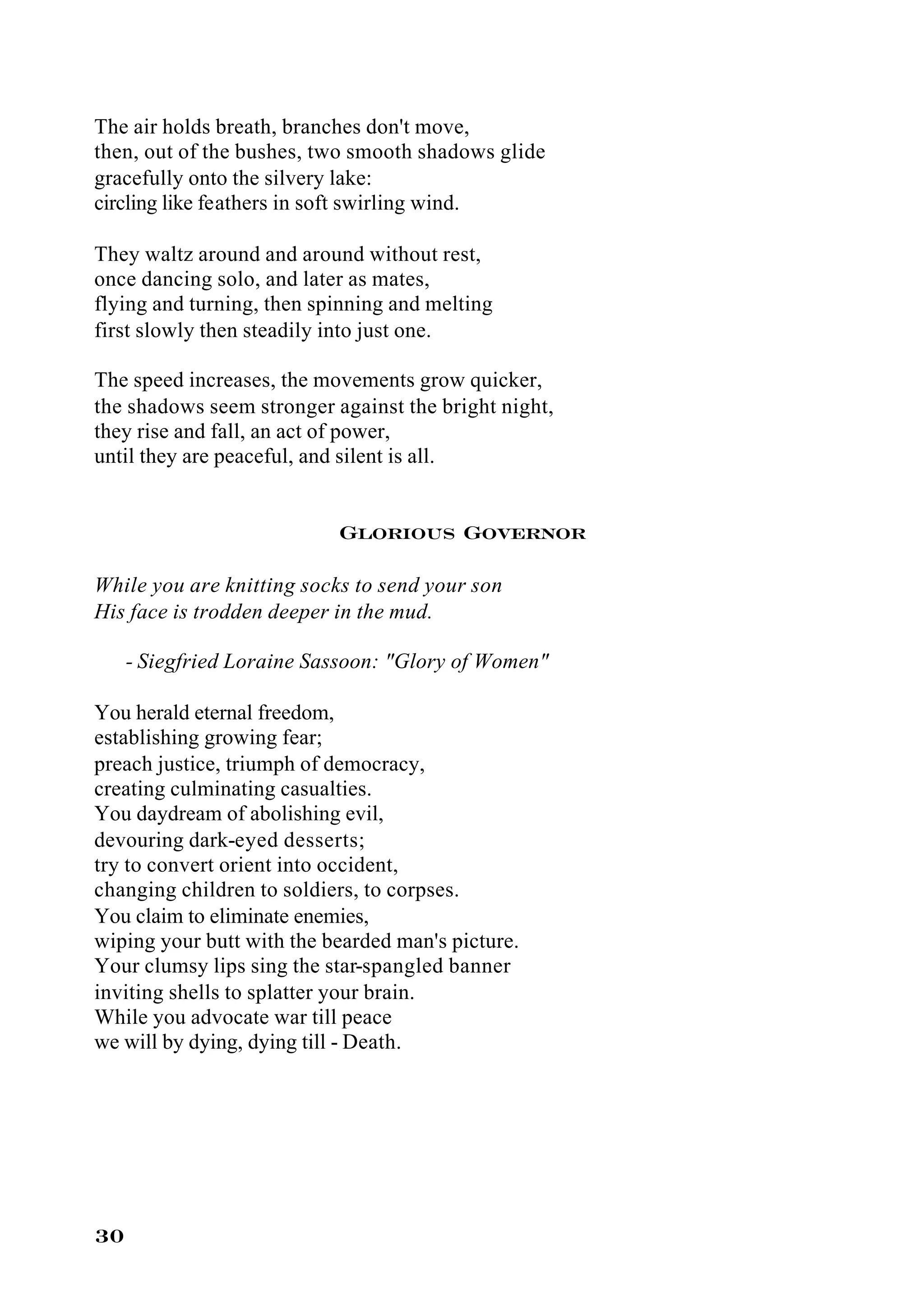 The air holds breath, branches don't move,
then, out of the bushes, two smooth shadows glide
gracefully onto the silvery lake:
circling like feathers in soft swirling wind.

They waltz around and around without rest,
once dancing solo, and later as mates,
flying and turning, then spinning and melting
first slowly then steadily into just one.

The speed increases, the movements grow quicker,
the shadows seem stronger against the bright night,
they rise and fall, an act of power,
until they are peaceful, and silent is all.


                           Glorious Governor

While you are knitting socks to send your son
His face is trodden deeper in the mud.

     - Siegfried Loraine Sassoon: "Glory of Women"

You herald eternal freedom,
establishing growing fear;
preach justice, triumph of democracy,
creating culminating casualties.
You daydream of abolishing evil,
devouring dark-eyed desserts;
try to convert orient into occident,
changing children to soldiers, to corpses.
You claim to eliminate enemies,
wiping your butt with the bearded man's picture.
Your clumsy lips sing the star-spangled banner
inviting shells to splatter your brain.
While you advocate war till peace
we will by dying, dying till - Death.




30
 