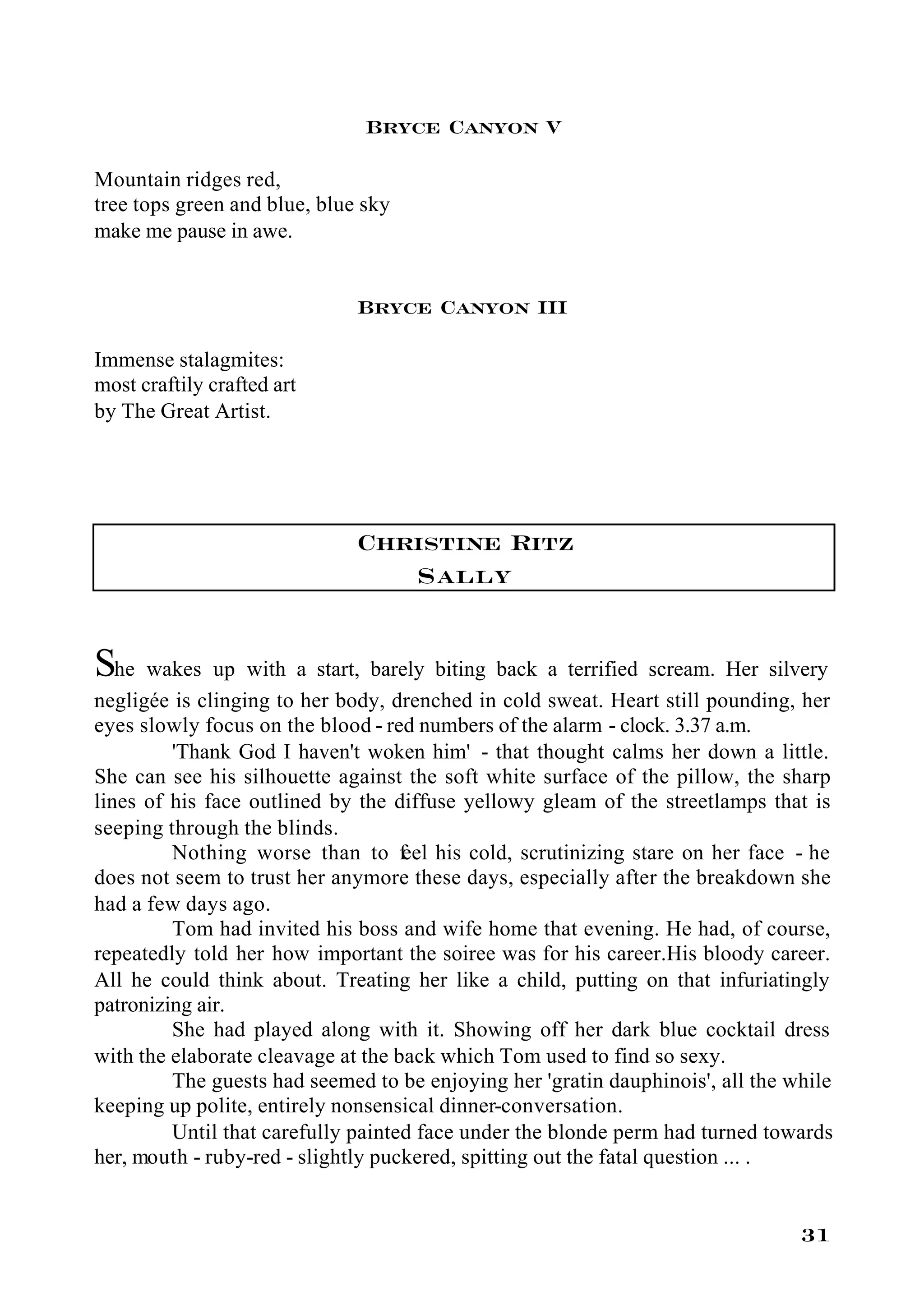 Bryce Canyon V

Mountain ridges red,
tree tops green and blue, blue sky
make me pause in awe.


                              Bryce Canyon III

Immense stalagmites:
most craftily crafted art
by The Great Artist.




                              Christine Ritz
                                 Sally

She wakes up with a start, barely biting back a terrified scream. Her silvery
negligée is clinging to her body, drenched in cold sweat. Heart still pounding, her
eyes slowly focus on the blood - red numbers of the alarm - clock. 3.37 a.m.
         'Thank God I haven't woken him' - that thought calms her down a little.
She can see his silhouette against the soft white surface of the pillow, the sharp
lines of his face outlined by the diffuse yellowy gleam of the streetlamps that is
seeping through the blinds.
         Nothing worse than to f his cold, scrutinizing stare on her face - he
                                    eel
does not seem to trust her anymore these days, especially after the breakdown she
had a few days ago.
         Tom had invited his boss and wife home that evening. He had, of course,
repeatedly told her how important the soiree was for his career.His bloody career.
All he could think about. Treating her like a child, putting on that infuriatingly
patronizing air.
         She had played along with it. Showing off her dark blue cocktail dress
with the elaborate cleavage at the back which Tom used to find so sexy.
         The guests had seemed to be enjoying her 'gratin dauphinois', all the while
keeping up polite, entirely nonsensical dinner-conversation.
         Until that carefully painted face under the blonde perm had turned towards
her, mouth - ruby-red - slightly puckered, spitting out the fatal question ... .


                                                                                31
 