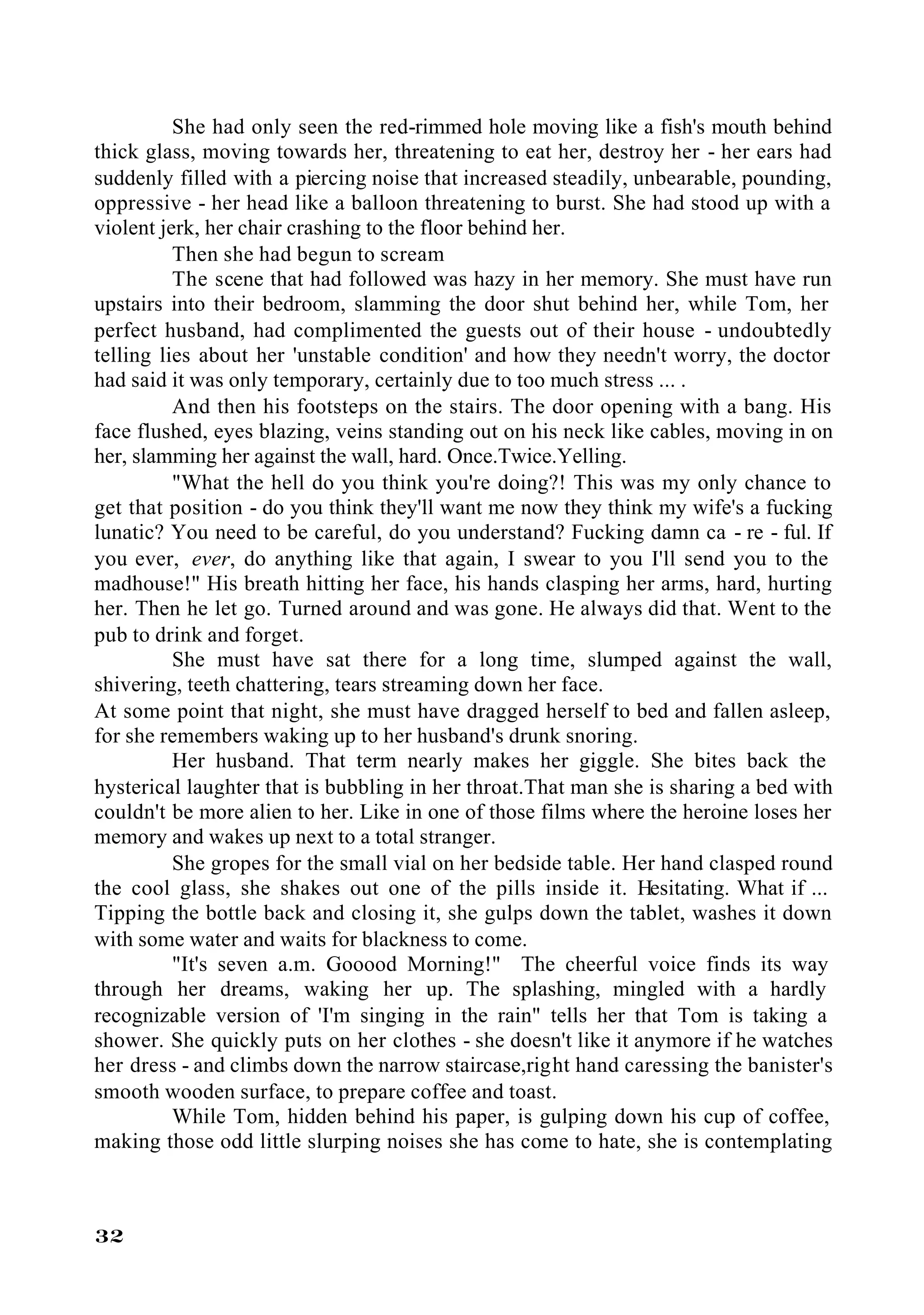 She had only seen the red-rimmed hole moving like a fish's mouth behind
thick glass, moving towards her, threatening to eat her, destroy her - her ears had
suddenly filled with a piercing noise that increased steadily, unbearable, pounding,
oppressive - her head like a balloon threatening to burst. She had stood up with a
violent jerk, her chair crashing to the floor behind her.
          Then she had begun to scream
          The scene that had followed was hazy in her memory. She must have run
upstairs into their bedroom, slamming the door shut behind her, while Tom, her
perfect husband, had complimented the guests out of their house - undoubtedly
telling lies about her 'unstable condition' and how they needn't worry, the doctor
had said it was only temporary, certainly due to too much stress ... .
          And then his footsteps on the stairs. The door opening with a bang. His
face flushed, eyes blazing, veins standing out on his neck like cables, moving in on
her, slamming her against the wall, hard. Once.Twice.Yelling.
          "What the hell do you think you're doing?! This was my only chance to
get that position - do you think they'll want me now they think my wife's a fucking
lunatic? You need to be careful, do you understand? Fucking damn ca - re - ful. If
you ever, ever, do anything like that again, I swear to you I'll send you to the
madhouse!" His breath hitting her face, his hands clasping her arms, hard, hurting
her. Then he let go. Turned around and was gone. He always did that. Went to the
pub to drink and forget.
          She must have sat there for a long time, slumped against the wall,
shivering, teeth chattering, tears streaming down her face.
At some point that night, she must have dragged herself to bed and fallen asleep,
for she remembers waking up to her husband's drunk snoring.
          Her husband. That term nearly makes her giggle. She bites back the
hysterical laughter that is bubbling in her throat.That man she is sharing a bed with
couldn't be more alien to her. Like in one of those films where the heroine loses her
memory and wakes up next to a total stranger.
          She gropes for the small vial on her bedside table. Her hand clasped round
the cool glass, she shakes out one of the pills inside it. Hesitating. What if ...
Tipping the bottle back and closing it, she gulps down the tablet, washes it down
with some water and waits for blackness to come.
          "It's seven a.m. Gooood Morning!" The cheerful voice finds its way
through her dreams, waking her up. The splashing, mingled with a hardly
recognizable version of 'I'm singing in the rain" tells her that Tom is taking a
shower. She quickly puts on her clothes - she doesn't like it anymore if he watches
her dress - and climbs down the narrow staircase,right hand caressing the banister's
smooth wooden surface, to prepare coffee and toast.
          While Tom, hidden behind his paper, is gulping down his cup of coffee,
making those odd little slurping noises she has come to hate, she is contemplating



32
 