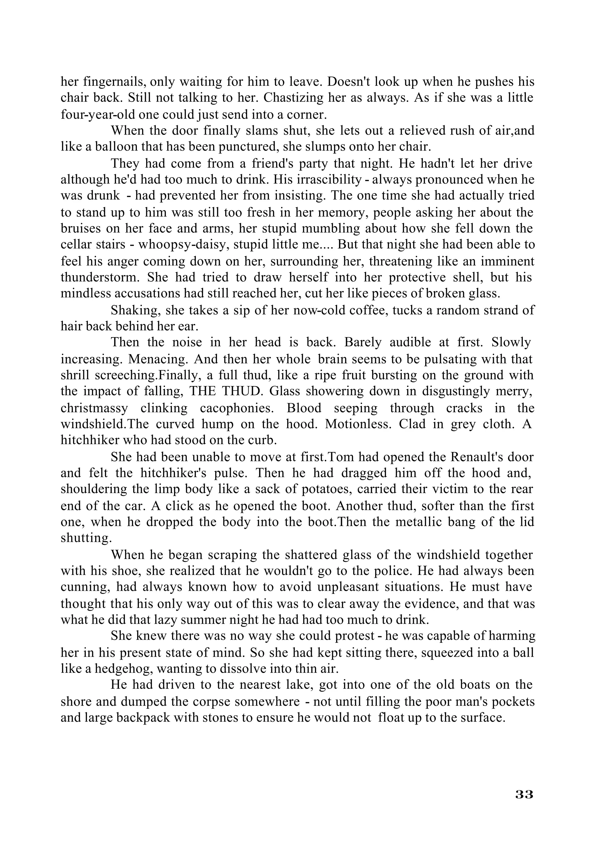 her fingernails, only waiting for him to leave. Doesn't look up when he pushes his
chair back. Still not talking to her. Chastizing her as always. As if she was a little
four-year-old one could just send into a corner.
          When the door finally slams shut, she lets out a relieved rush of air,and
like a balloon that has been punctured, she slumps onto her chair.
          They had come from a friend's party that night. He hadn't let her drive
although he'd had too much to drink. His irrascibility - always pronounced when he
was drunk - had prevented her from insisting. The one time she had actually tried
to stand up to him was still too fresh in her memory, people asking her about the
bruises on her face and arms, her stupid mumbling about how she fell down the
cellar stairs - whoopsy-daisy, stupid little me.... But that night she had been able to
feel his anger coming down on her, surrounding her, threatening like an imminent
thunderstorm. She had tried to draw herself into her protective shell, but his
mindless accusations had still reached her, cut her like pieces of broken glass.
          Shaking, she takes a sip of her now-cold coffee, tucks a random strand of
hair back behind her ear.
          Then the noise in her head is back. Barely audible at first. Slowly
increasing. Menacing. And then her whole brain seems to be pulsating with that
shrill screeching.Finally, a full thud, like a ripe fruit bursting on the ground with
the impact of falling, THE THUD. Glass showering down in disgustingly merry,
christmassy clinking cacophonies. Blood seeping through cracks in the
windshield.The curved hump on the hood. Motionless. Clad in grey cloth. A
hitchhiker who had stood on the curb.
          She had been unable to move at first.Tom had opened the Renault's door
and felt the hitchhiker's pulse. Then he had dragged him off the hood and,
shouldering the limp body like a sack of potatoes, carried their victim to the rear
end of the car. A click as he opened the boot. Another thud, softer than the first
one, when he dropped the body into the boot.Then the metallic bang of the lid
shutting.
          When he began scraping the shattered glass of the windshield together
with his shoe, she realized that he wouldn't go to the police. He had always been
cunning, had always known how to avoid unpleasant situations. He must have
thought that his only way out of this was to clear away the evidence, and that was
what he did that lazy summer night he had had too much to drink.
          She knew there was no way she could protest - he was capable of harming
her in his present state of mind. So she had kept sitting there, squeezed into a ball
like a hedgehog, wanting to dissolve into thin air.
          He had driven to the nearest lake, got into one of the old boats on the
shore and dumped the corpse somewhere - not until filling the poor man's pockets
and large backpack with stones to ensure he would not float up to the surface.




                                                                                   33
 