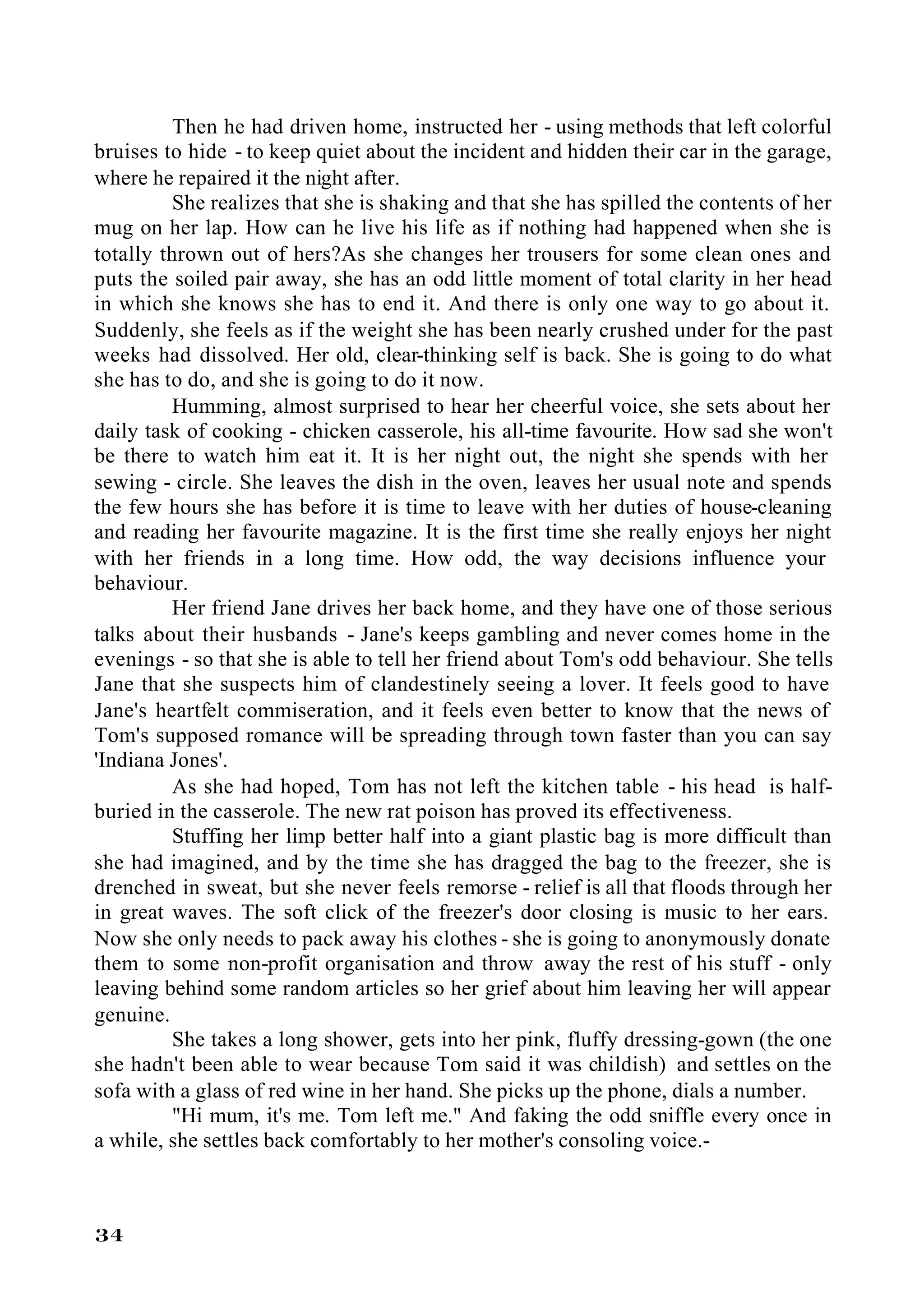 Then he had driven home, instructed her - using methods that left colorful
bruises to hide - to keep quiet about the incident and hidden their car in the garage,
where he repaired it the night after.
         She realizes that she is shaking and that she has spilled the contents of her
mug on her lap. How can he live his life as if nothing had happened when she is
totally thrown out of hers?As she changes her trousers for some clean ones and
puts the soiled pair away, she has an odd little moment of total clarity in her head
in which she knows she has to end it. And there is only one way to go about it.
Suddenly, she feels as if the weight she has been nearly crushed under for the past
weeks had dissolved. Her old, clear-thinking self is back. She is going to do what
she has to do, and she is going to do it now.
         Humming, almost surprised to hear her cheerful voice, she sets about her
daily task of cooking - chicken casserole, his all-time favourite. How sad she won't
be there to watch him eat it. It is her night out, the night she spends with her
sewing - circle. She leaves the dish in the oven, leaves her usual note and spends
the few hours she has before it is time to leave with her duties of house-cleaning
and reading her favourite magazine. It is the first time she really enjoys her night
with her friends in a long time. How odd, the way decisions influence your
behaviour.
         Her friend Jane drives her back home, and they have one of those serious
talks about their husbands - Jane's keeps gambling and never comes home in the
evenings - so that she is able to tell her friend about Tom's odd behaviour. She tells
Jane that she suspects him of clandestinely seeing a lover. It feels good to have
Jane's heartfelt commiseration, and it feels even better to know that the news of
Tom's supposed romance will be spreading through town faster than you can say
'Indiana Jones'.
         As she had hoped, Tom has not left the kitchen table - his head is half-
buried in the casserole. The new rat poison has proved its effectiveness.
         Stuffing her limp better half into a giant plastic bag is more difficult than
she had imagined, and by the time she has dragged the bag to the freezer, she is
drenched in sweat, but she never feels remorse - relief is all that floods through her
in great waves. The soft click of the freezer's door closing is music to her ears.
Now she only needs to pack away his clothes - she is going to anonymously donate
them to some non-profit organisation and throw away the rest of his stuff - only
leaving behind some random articles so her grief about him leaving her will appear
genuine.
         She takes a long shower, gets into her pink, fluffy dressing-gown (the one
she hadn't been able to wear because Tom said it was childish) and settles on the
sofa with a glass of red wine in her hand. She picks up the phone, dials a number.
         "Hi mum, it's me. Tom left me." And faking the odd sniffle every once in
a while, she settles back comfortably to her mother's consoling voice.-



34
 