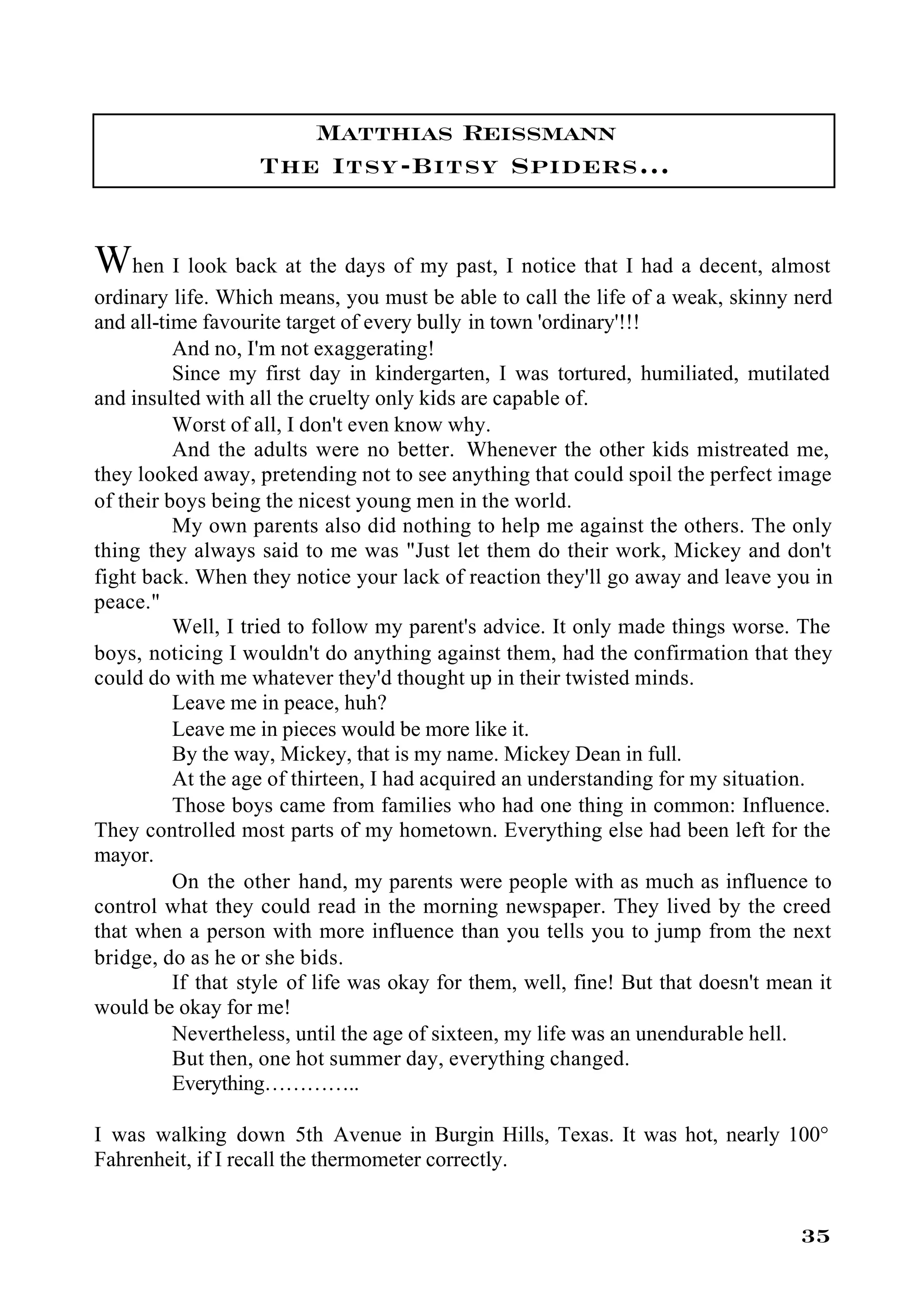 Matthias Reissmann
                   The Itsy-Bitsy Spiders…


When I look back at the days of my past, I notice that I had a decent, almost
ordinary life. Which means, you must be able to call the life of a weak, skinny nerd
and all-time favourite target of every bully in town 'ordinary'!!!
          And no, I'm not exaggerating!
          Since my first day in kindergarten, I was tortured, humiliated, mutilated
and insulted with all the cruelty only kids are capable of.
          Worst of all, I don't even know why.
          And the adults were no better. Whenever the other kids mistreated me,
they looked away, pretending not to see anything that could spoil the perfect image
of their boys being the nicest young men in the world.
          My own parents also did nothing to help me against the others. The only
thing they always said to me was "Just let them do their work, Mickey and don't
fight back. When they notice your lack of reaction they'll go away and leave you in
peace."
          Well, I tried to follow my parent's advice. It only made things worse. The
boys, noticing I wouldn't do anything against them, had the confirmation that they
could do with me whatever they'd thought up in their twisted minds.
          Leave me in peace, huh?
          Leave me in pieces would be more like it.
          By the way, Mickey, that is my name. Mickey Dean in full.
          At the age of thirteen, I had acquired an understanding for my situation.
          Those boys came from families who had one thing in common: Influence.
They controlled most parts of my hometown. Everything else had been left for the
mayor.
          On the other hand, my parents were people with as much as influence to
control what they could read in the morning newspaper. They lived by the creed
that when a person with more influence than you tells you to jump from the next
bridge, do as he or she bids.
          If that style of life was okay for them, well, fine! But that doesn't mean it
would be okay for me!
          Nevertheless, until the age of sixteen, my life was an unendurable hell.
          But then, one hot summer day, everything changed.
          Everything…………..

I was walking down 5th Avenue in Burgin Hills, Texas. It was hot, nearly 100°
Fahrenheit, if I recall the thermometer correctly.


                                                                                   35
 