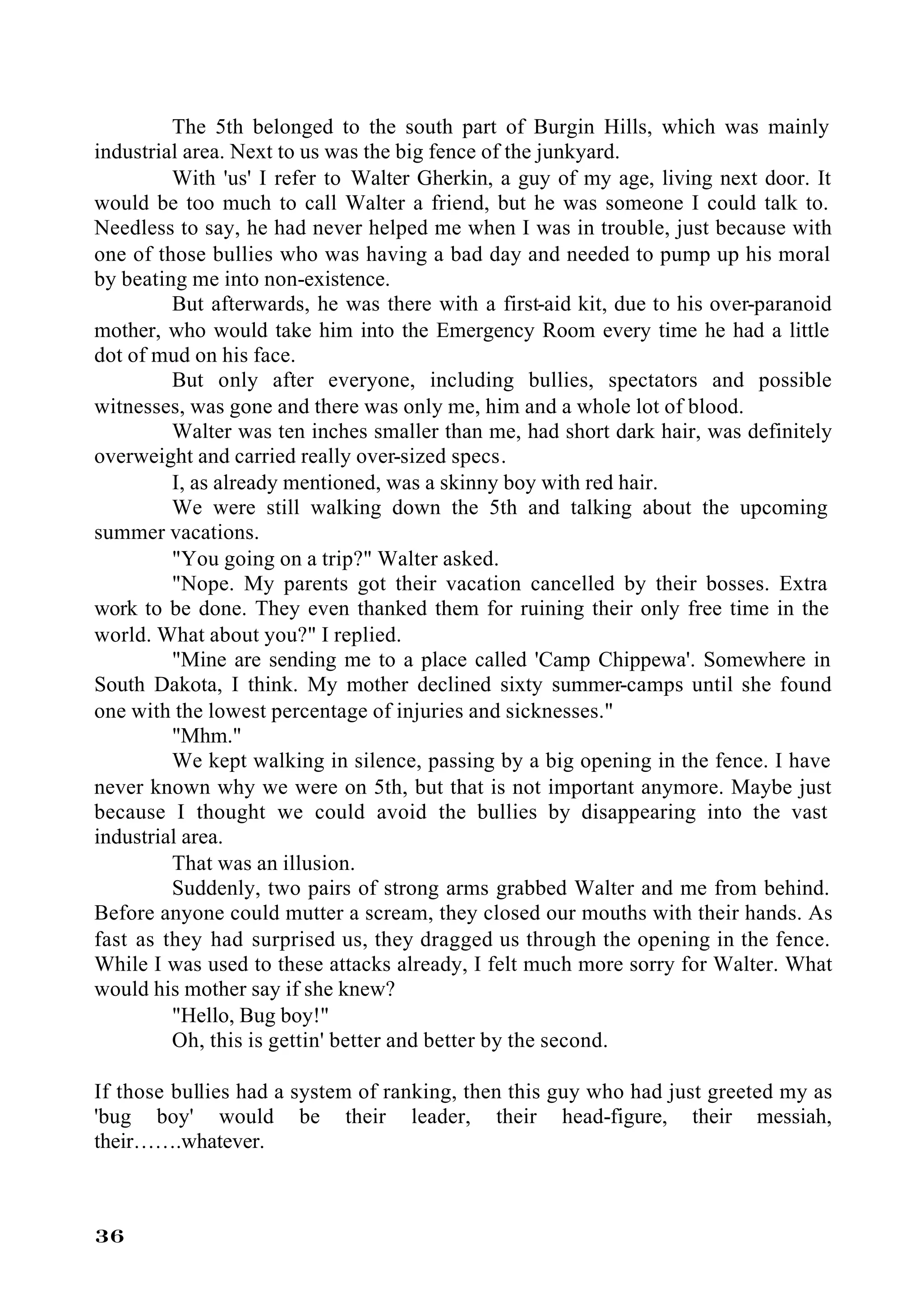 The 5th belonged to the south part of Burgin Hills, which was mainly
industrial area. Next to us was the big fence of the junkyard.
         With 'us' I refer to Walter Gherkin, a guy of my age, living next door. It
would be too much to call Walter a friend, but he was someone I could talk to.
Needless to say, he had never helped me when I was in trouble, just because with
one of those bullies who was having a bad day and needed to pump up his moral
by beating me into non-existence.
         But afterwards, he was there with a first-aid kit, due to his over-paranoid
mother, who would take him into the Emergency Room every time he had a little
dot of mud on his face.
         But only after everyone, including bullies, spectators and possible
witnesses, was gone and there was only me, him and a whole lot of blood.
         Walter was ten inches smaller than me, had short dark hair, was definitely
overweight and carried really over-sized specs.
         I, as already mentioned, was a skinny boy with red hair.
         We were still walking down the 5th and talking about the upcoming
summer vacations.
         "You going on a trip?" Walter asked.
         "Nope. My parents got their vacation cancelled by their bosses. Extra
work to be done. They even thanked them for ruining their only free time in the
world. What about you?" I replied.
         "Mine are sending me to a place called 'Camp Chippewa'. Somewhere in
South Dakota, I think. My mother declined sixty summer-camps until she found
one with the lowest percentage of injuries and sicknesses."
         "Mhm."
         We kept walking in silence, passing by a big opening in the fence. I have
never known why we were on 5th, but that is not important anymore. Maybe just
because I thought we could avoid the bullies by disappearing into the vast
industrial area.
         That was an illusion.
         Suddenly, two pairs of strong arms grabbed Walter and me from behind.
Before anyone could mutter a scream, they closed our mouths with their hands. As
fast as they had surprised us, they dragged us through the opening in the fence.
While I was used to these attacks already, I felt much more sorry for Walter. What
would his mother say if she knew?
         "Hello, Bug boy!"
         Oh, this is gettin' better and better by the second.

If those bullies had a system of ranking, then this guy who had just greeted my as
'bug boy' would be their leader, their head-figure, their messiah,
their…….whatever.



36
 
