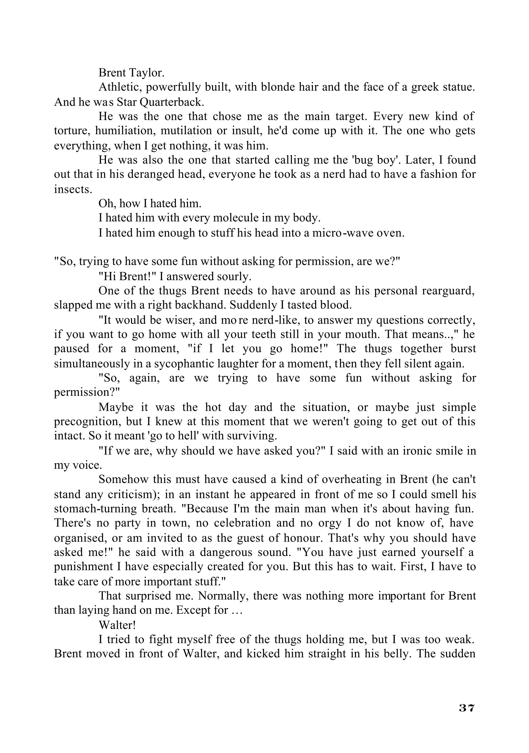 Brent Taylor.
          Athletic, powerfully built, with blonde hair and the face of a greek statue.
And he was Star Quarterback.
          He was the one that chose me as the main target. Every new kind of
torture, humiliation, mutilation or insult, he'd come up with it. The one who gets
everything, when I get nothing, it was him.
          He was also the one that started calling me the 'bug boy'. Later, I found
out that in his deranged head, everyone he took as a nerd had to have a fashion for
insects.
          Oh, how I hated him.
          I hated him with every molecule in my body.
          I hated him enough to stuff his head into a micro-wave oven.

"So, trying to have some fun without asking for permission, are we?"
          "Hi Brent!" I answered sourly.
          One of the thugs Brent needs to have around as his personal rearguard,
slapped me with a right backhand. Suddenly I tasted blood.
          "It would be wiser, and mo re nerd-like, to answer my questions correctly,
if you want to go home with all your teeth still in your mouth. That means..," he
paused for a moment, "if I let you go home!" The thugs together burst
simultaneously in a sycophantic laughter for a moment, then they fell silent again.
          "So, again, are we trying to have some fun without asking for
permission?"
          Maybe it was the hot day and the situation, or maybe just simple
precognition, but I knew at this moment that we weren't going to get out of this
intact. So it meant 'go to hell' with surviving.
          "If we are, why should we have asked you?" I said with an ironic smile in
my voice.
          Somehow this must have caused a kind of overheating in Brent (he can't
stand any criticism); in an instant he appeared in front of me so I could smell his
stomach-turning breath. "Because I'm the main man when it's about having fun.
There's no party in town, no celebration and no orgy I do not know of, have
organised, or am invited to as the guest of honour. That's why you should have
asked me!" he said with a dangerous sound. "You have just earned yourself a
punishment I have especially created for you. But this has to wait. First, I have to
take care of more important stuff."
          That surprised me. Normally, there was nothing more important for Brent
than laying hand on me. Except for …
          Walter!
          I tried to fight myself free of the thugs holding me, but I was too weak.
Brent moved in front of Walter, and kicked him straight in his belly. The sudden



                                                                                  37
 