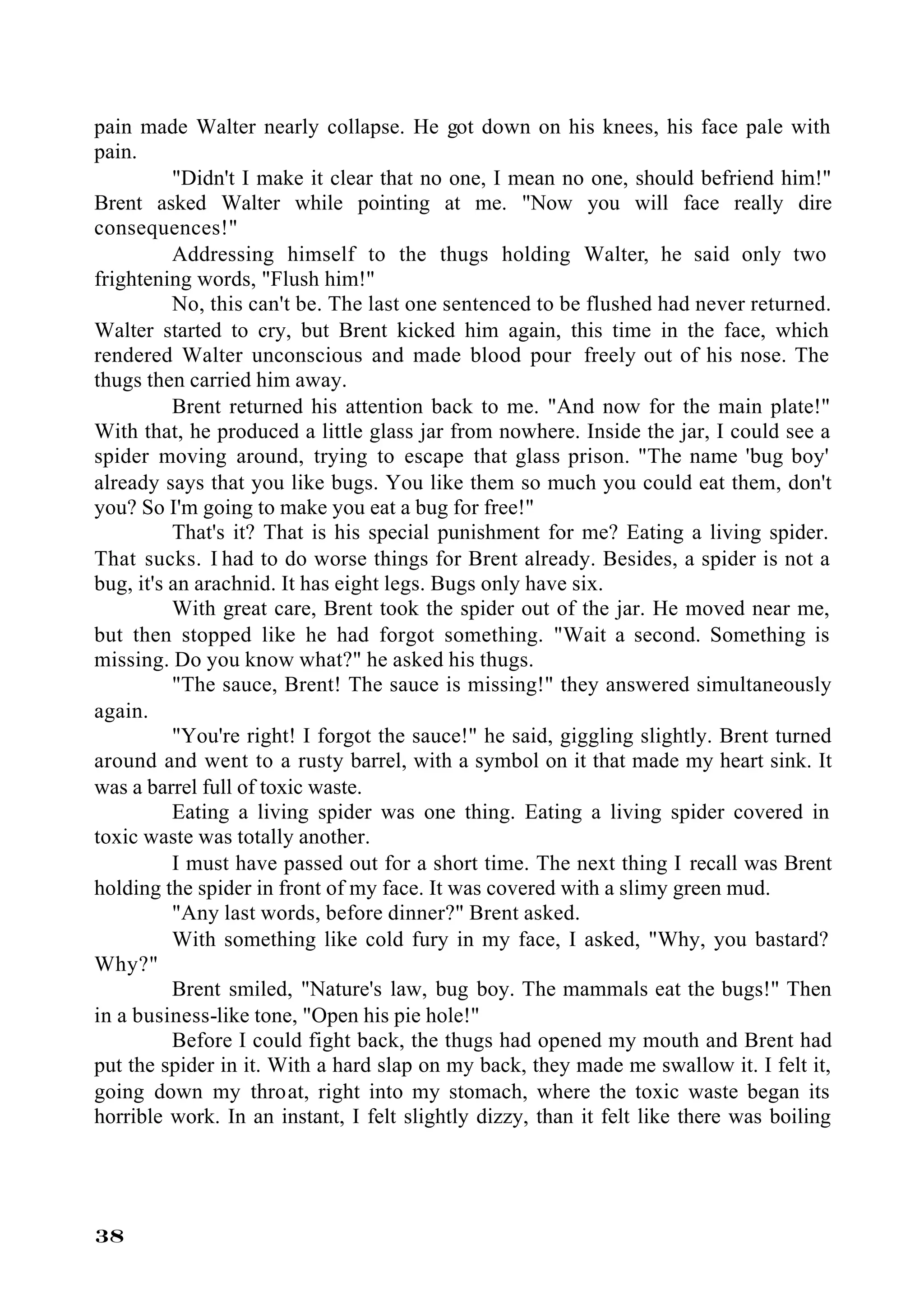 pain made Walter nearly collapse. He got down on his knees, his face pale with
pain.
          "Didn't I make it clear that no one, I mean no one, should befriend him!"
Brent asked Walter while pointing at me. "Now you will face really dire
consequences!"
          Addressing himself to the thugs holding Walter, he said only two
frightening words, "Flush him!"
          No, this can't be. The last one sentenced to be flushed had never returned.
Walter started to cry, but Brent kicked him again, this time in the face, which
rendered Walter unconscious and made blood pour freely out of his nose. The
thugs then carried him away.
          Brent returned his attention back to me. "And now for the main plate!"
With that, he produced a little glass jar from nowhere. Inside the jar, I could see a
spider moving around, trying to escape that glass prison. "The name 'bug boy'
already says that you like bugs. You like them so much you could eat them, don't
you? So I'm going to make you eat a bug for free!"
          That's it? That is his special punishment for me? Eating a living spider.
That sucks. I had to do worse things for Brent already. Besides, a spider is not a
bug, it's an arachnid. It has eight legs. Bugs only have six.
          With great care, Brent took the spider out of the jar. He moved near me,
but then stopped like he had forgot something. "Wait a second. Something is
missing. Do you know what?" he asked his thugs.
          "The sauce, Brent! The sauce is missing!" they answered simultaneously
again.
          "You're right! I forgot the sauce!" he said, giggling slightly. Brent turned
around and went to a rusty barrel, with a symbol on it that made my heart sink. It
was a barrel full of toxic waste.
          Eating a living spider was one thing. Eating a living spider covered in
toxic waste was totally another.
          I must have passed out for a short time. The next thing I recall was Brent
holding the spider in front of my face. It was covered with a slimy green mud.
          "Any last words, before dinner?" Brent asked.
          With something like cold fury in my face, I asked, "Why, you bastard?
Why?"
          Brent smiled, "Nature's law, bug boy. The mammals eat the bugs!" Then
in a business-like tone, "Open his pie hole!"
          Before I could fight back, the thugs had opened my mouth and Brent had
put the spider in it. With a hard slap on my back, they made me swallow it. I felt it,
going down my throat, right into my stomach, where the toxic waste began its
horrible work. In an instant, I felt slightly dizzy, than it felt like there was boiling




38
 