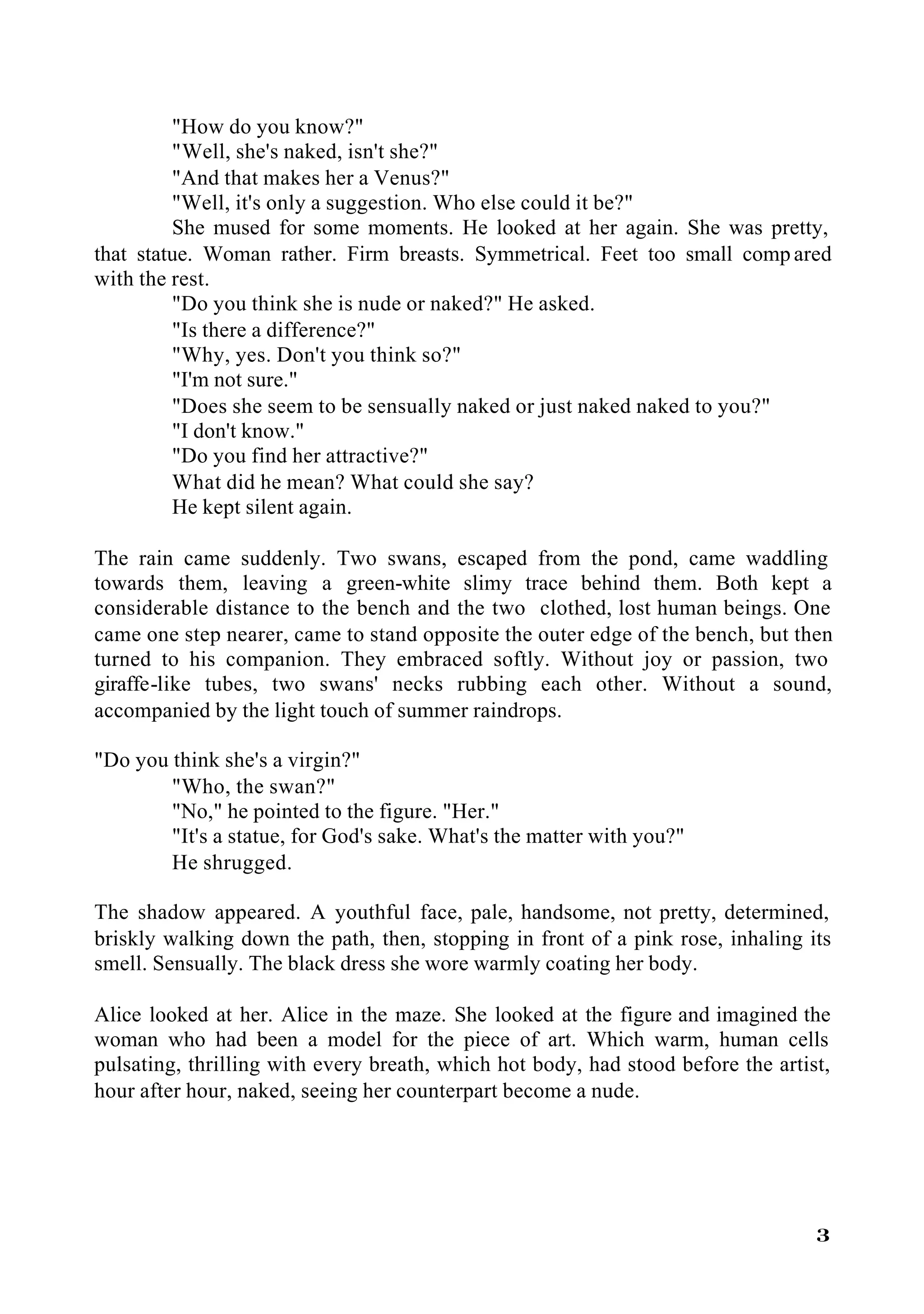"How do you know?"
         "Well, she's naked, isn't she?"
         "And that makes her a Venus?"
         "Well, it's only a suggestion. Who else could it be?"
         She mused for some moments. He looked at her again. She was pretty,
that statue. Woman rather. Firm breasts. Symmetrical. Feet too small comp ared
with the rest.
         "Do you think she is nude or naked?" He asked.
         "Is there a difference?"
         "Why, yes. Don't you think so?"
         "I'm not sure."
         "Does she seem to be sensually naked or just naked naked to you?"
         "I don't know."
         "Do you find her attractive?"
         What did he mean? What could she say?
         He kept silent again.

The rain came suddenly. Two swans, escaped from the pond, came waddling
towards them, leaving a green-white slimy trace behind them. Both kept a
considerable distance to the bench and the two clothed, lost human beings. One
came one step nearer, came to stand opposite the outer edge of the bench, but then
turned to his companion. They embraced softly. Without joy or passion, two
giraffe-like tubes, two swans' necks rubbing each other. Without a sound,
accompanied by the light touch of summer raindrops.

"Do you think she's a virgin?"
        "Who, the swan?"
        "No," he pointed to the figure. "Her."
        "It's a statue, for God's sake. What's the matter with you?"
        He shrugged.

The shadow appeared. A youthful face, pale, handsome, not pretty, determined,
briskly walking down the path, then, stopping in front of a pink rose, inhaling its
smell. Sensually. The black dress she wore warmly coating her body.

Alice looked at her. Alice in the maze. She looked at the figure and imagined the
woman who had been a model for the piece of art. Which warm, human cells
pulsating, thrilling with every breath, which hot body, had stood before the artist,
hour after hour, naked, seeing her counterpart become a nude.




                                                                                  3
 