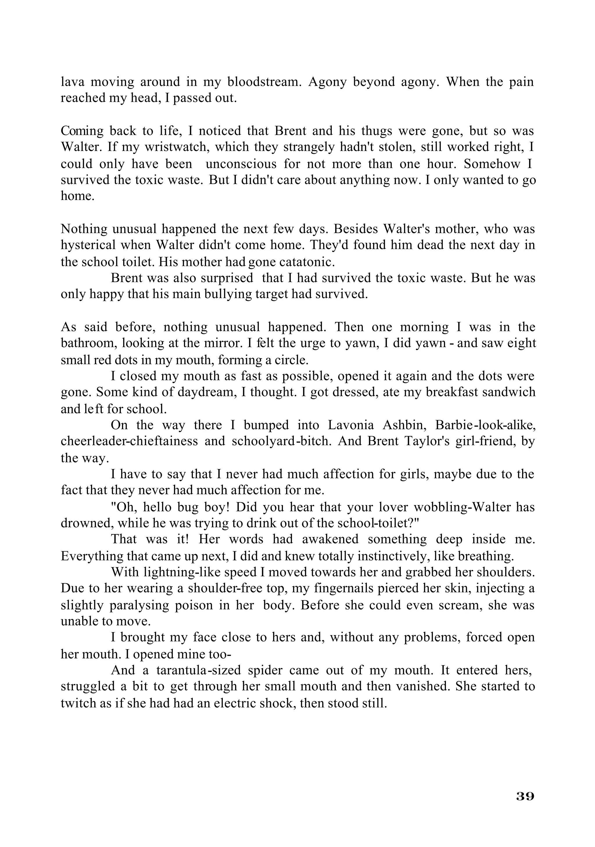 lava moving around in my bloodstream. Agony beyond agony. When the pain
reached my head, I passed out.

Coming back to life, I noticed that Brent and his thugs were gone, but so was
Walter. If my wristwatch, which they strangely hadn't stolen, still worked right, I
could only have been unconscious for not more than one hour. Somehow I
survived the toxic waste. But I didn't care about anything now. I only wanted to go
home.

Nothing unusual happened the next few days. Besides Walter's mother, who was
hysterical when Walter didn't come home. They'd found him dead the next day in
the school toilet. His mother had gone catatonic.
         Brent was also surprised that I had survived the toxic waste. But he was
only happy that his main bullying target had survived.

As said before, nothing unusual happened. Then one morning I was in the
bathroom, looking at the mirror. I felt the urge to yawn, I did yawn - and saw eight
small red dots in my mouth, forming a circle.
          I closed my mouth as fast as possible, opened it again and the dots were
gone. Some kind of daydream, I thought. I got dressed, ate my breakfast sandwich
and left for school.
          On the way there I bumped into Lavonia Ashbin, Barbie-look-alike,
cheerleader-chieftainess and schoolyard-bitch. And Brent Taylor's girl-friend, by
the way.
          I have to say that I never had much affection for girls, maybe due to the
fact that they never had much affection for me.
          "Oh, hello bug boy! Did you hear that your lover wobbling-Walter has
drowned, while he was trying to drink out of the school-toilet?"
          That was it! Her words had awakened something deep inside me.
Everything that came up next, I did and knew totally instinctively, like breathing.
          With lightning-like speed I moved towards her and grabbed her shoulders.
Due to her wearing a shoulder-free top, my fingernails pierced her skin, injecting a
slightly paralysing poison in her body. Before she could even scream, she was
unable to move.
          I brought my face close to hers and, without any problems, forced open
her mouth. I opened mine too-
          And a tarantula-sized spider came out of my mouth. It entered hers,
struggled a bit to get through her small mouth and then vanished. She started to
twitch as if she had had an electric shock, then stood still.




                                                                                39
 