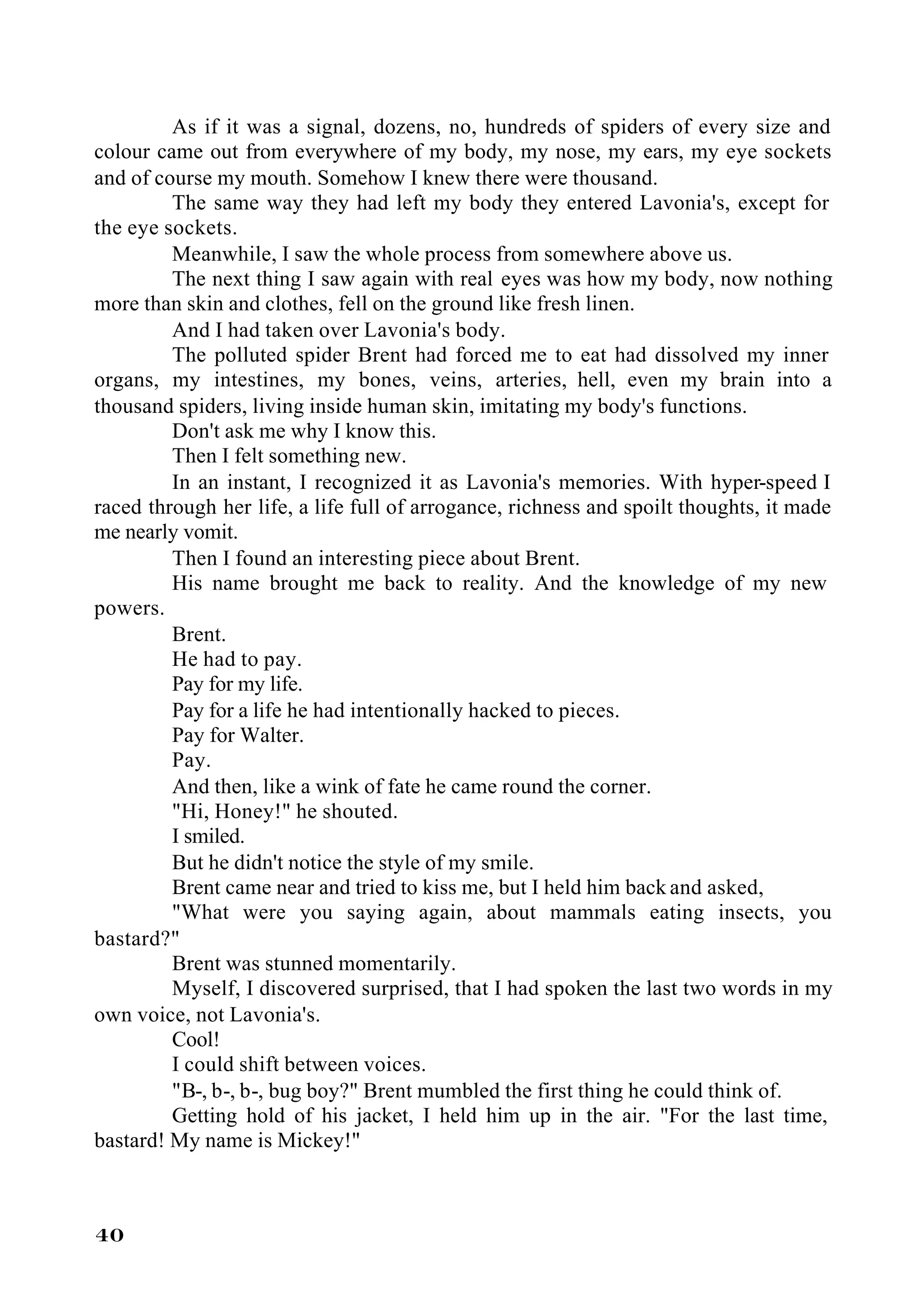 As if it was a signal, dozens, no, hundreds of spiders of every size and
colour came out from everywhere of my body, my nose, my ears, my eye sockets
and of course my mouth. Somehow I knew there were thousand.
         The same way they had left my body they entered Lavonia's, except for
the eye sockets.
         Meanwhile, I saw the whole process from somewhere above us.
         The next thing I saw again with real eyes was how my body, now nothing
more than skin and clothes, fell on the ground like fresh linen.
         And I had taken over Lavonia's body.
         The polluted spider Brent had forced me to eat had dissolved my inner
organs, my intestines, my bones, veins, arteries, hell, even my brain into a
thousand spiders, living inside human skin, imitating my body's functions.
         Don't ask me why I know this.
         Then I felt something new.
         In an instant, I recognized it as Lavonia's memories. With hyper-speed I
raced through her life, a life full of arrogance, richness and spoilt thoughts, it made
me nearly vomit.
         Then I found an interesting piece about Brent.
         His name brought me back to reality. And the knowledge of my new
powers.
         Brent.
         He had to pay.
         Pay for my life.
         Pay for a life he had intentionally hacked to pieces.
         Pay for Walter.
         Pay.
         And then, like a wink of fate he came round the corner.
         "Hi, Honey!" he shouted.
         I smiled.
         But he didn't notice the style of my smile.
         Brent came near and tried to kiss me, but I held him back and asked,
         "What were you saying again, about mammals eating insects, you
bastard?"
         Brent was stunned momentarily.
         Myself, I discovered surprised, that I had spoken the last two words in my
own voice, not Lavonia's.
         Cool!
         I could shift between voices.
         "B-, b-, b-, bug boy?" Brent mumbled the first thing he could think of.
         Getting hold of his jacket, I held him up in the air. "For the last time,
bastard! My name is Mickey!"



40
 