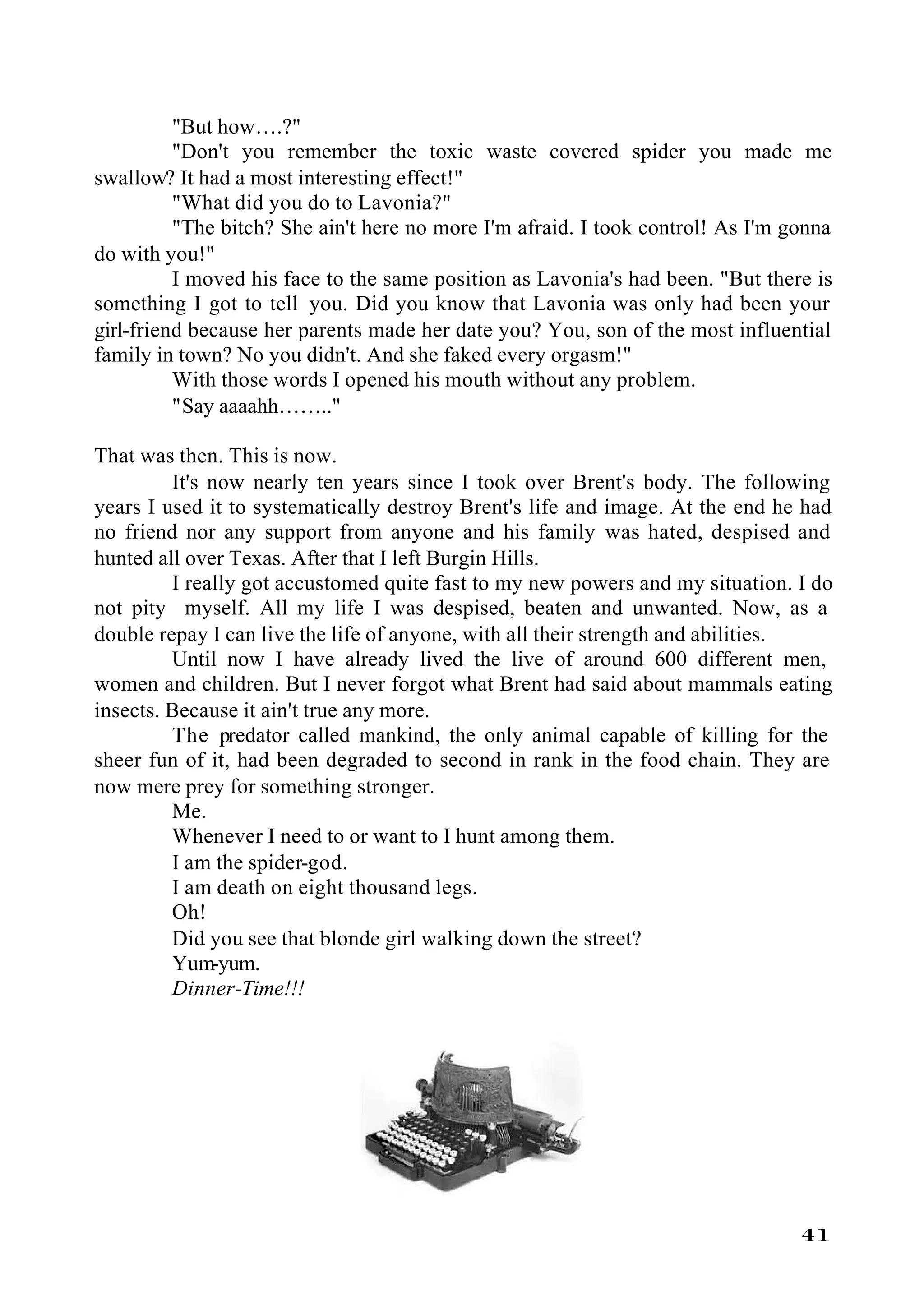 "But how….?"
          "Don't you remember the toxic waste covered spider you made me
swallow? It had a most interesting effect!"
          "What did you do to Lavonia?"
          "The bitch? She ain't here no more I'm afraid. I took control! As I'm gonna
do with you!"
          I moved his face to the same position as Lavonia's had been. "But there is
something I got to tell you. Did you know that Lavonia was only had been your
girl-friend because her parents made her date you? You, son of the most influential
family in town? No you didn't. And she faked every orgasm!"
          With those words I opened his mouth without any problem.
          "Say aaaahh…….."

That was then. This is now.
         It's now nearly ten years since I took over Brent's body. The following
years I used it to systematically destroy Brent's life and image. At the end he had
no friend nor any support from anyone and his family was hated, despised and
hunted all over Texas. After that I left Burgin Hills.
         I really got accustomed quite fast to my new powers and my situation. I do
not pity myself. All my life I was despised, beaten and unwanted. Now, as a
double repay I can live the life of anyone, with all their strength and abilities.
         Until now I have already lived the live of around 600 different men,
women and children. But I never forgot what Brent had said about mammals eating
insects. Because it ain't true any more.
         The predator called mankind, the only animal capable of killing for the
sheer fun of it, had been degraded to second in rank in the food chain. They are
now mere prey for something stronger.
         Me.
         Whenever I need to or want to I hunt among them.
         I am the spider-god.
         I am death on eight thousand legs.
         Oh!
         Did you see that blonde girl walking down the street?
         Yum-yum.
         Dinner-Time!!!




                                                                                 41
 